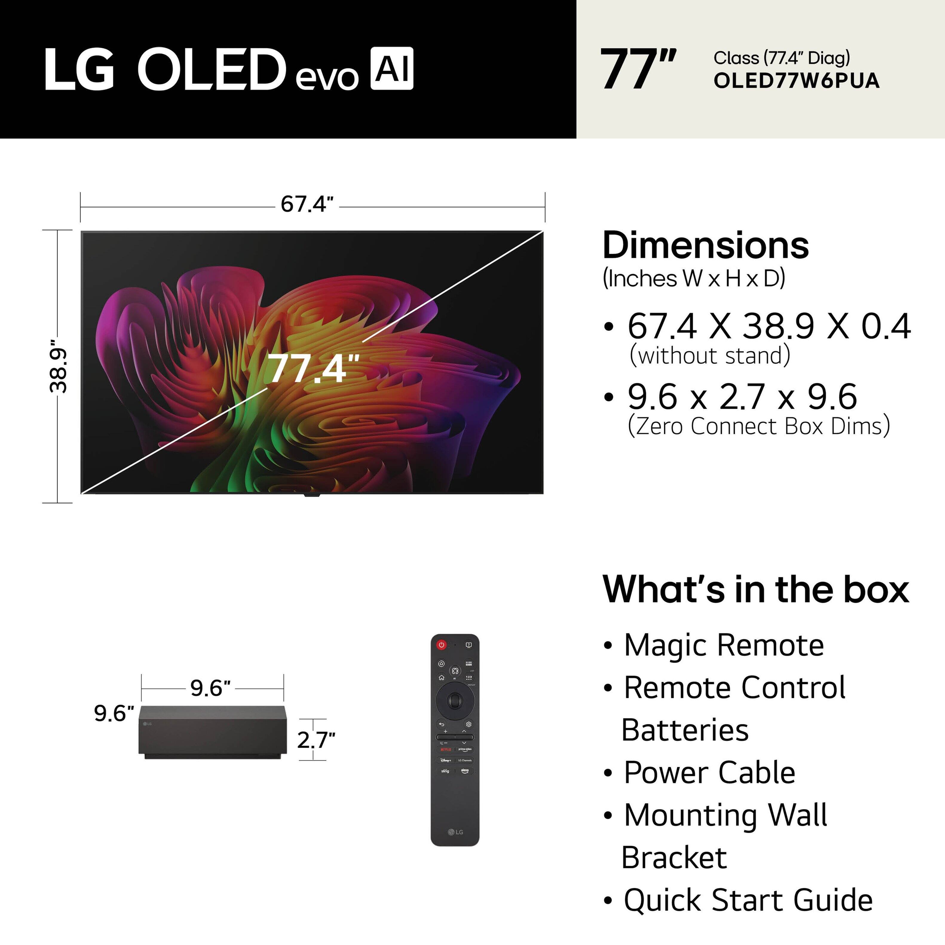 LG OLED evo AI Class (77.4" Diag)  
77" OLED77W6PUA  

Dimensions (Inches W x H x D)  
- 67.4 X 38.9 X 0.4 (without stand)  
- 9.6 X 2.7 X 9.6 (Zero Connect Box Dims)  

What's in the box  
- Magic Remote  
- Remote Control  
- Batteries  
- Power Cable  
- Mounting Wall Bracket  
- Quick Start Guide