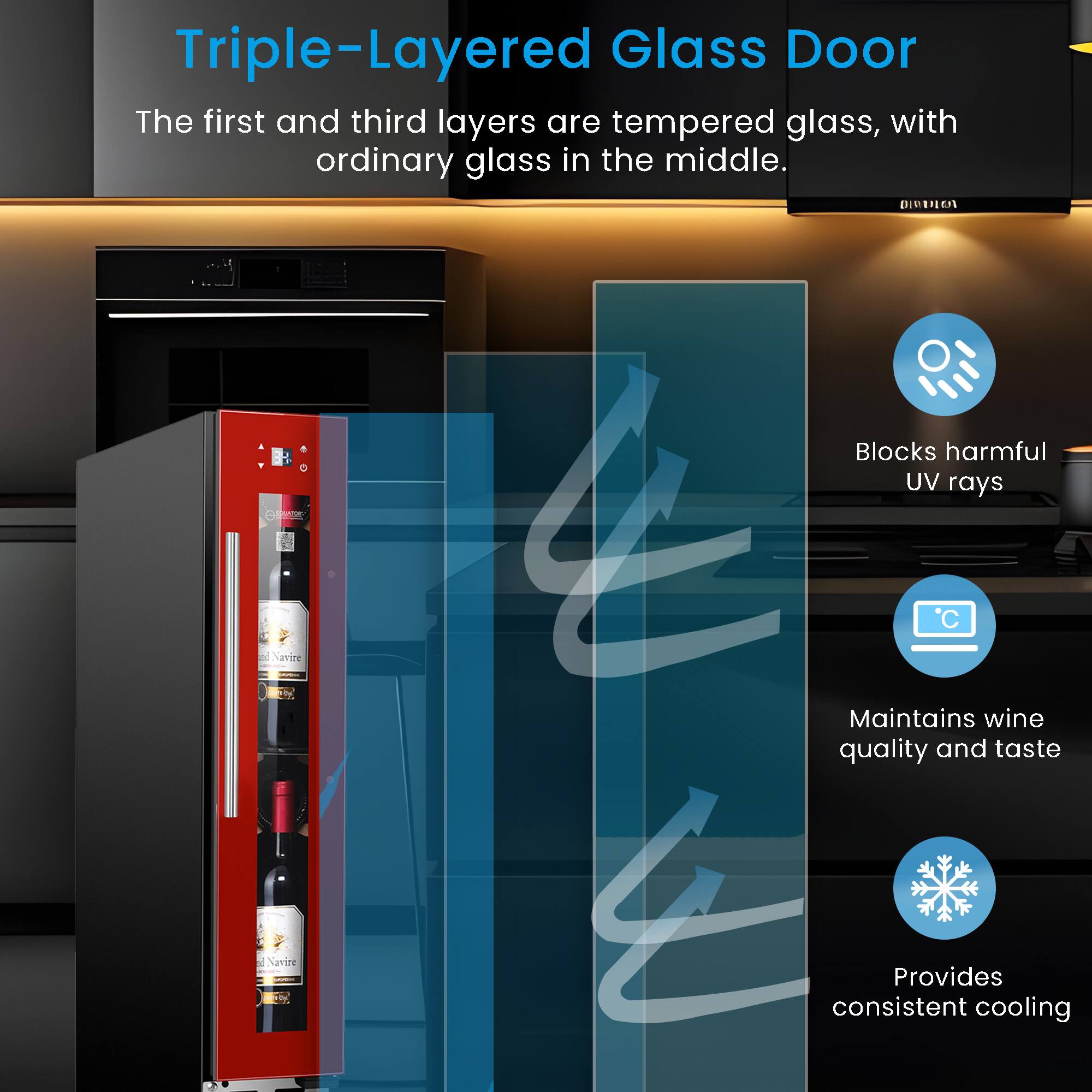 Triple-Layered Glass Door

The first and third layers are tempered glass, with ordinary glass in the middle.

- Blocks harmful UV rays
- Maintains wine quality and taste
- Provides consistent cooling