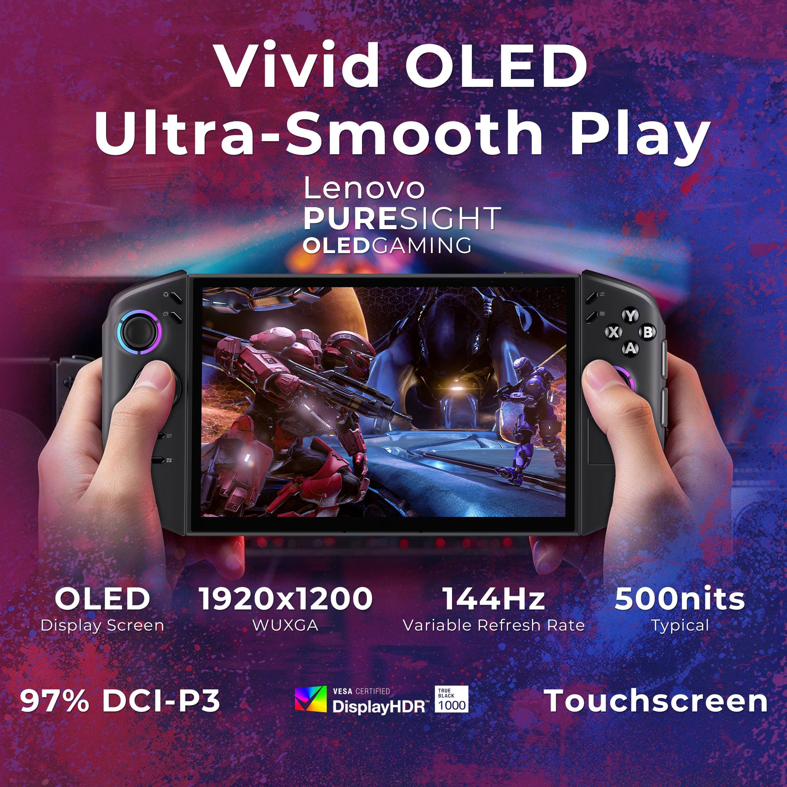 Vivid OLED Ultra-Smooth Play  
Lenovo PURESIGHT OLED GAMING  

OLED 1920x1200 WUXGA  
144Hz Variable Refresh Rate  
500nits Typical  

97% DCI-P3  
VESA CERTIFIED  
DisplayHDR 1000  
TRIPLE BLACK  

Touchscreen
