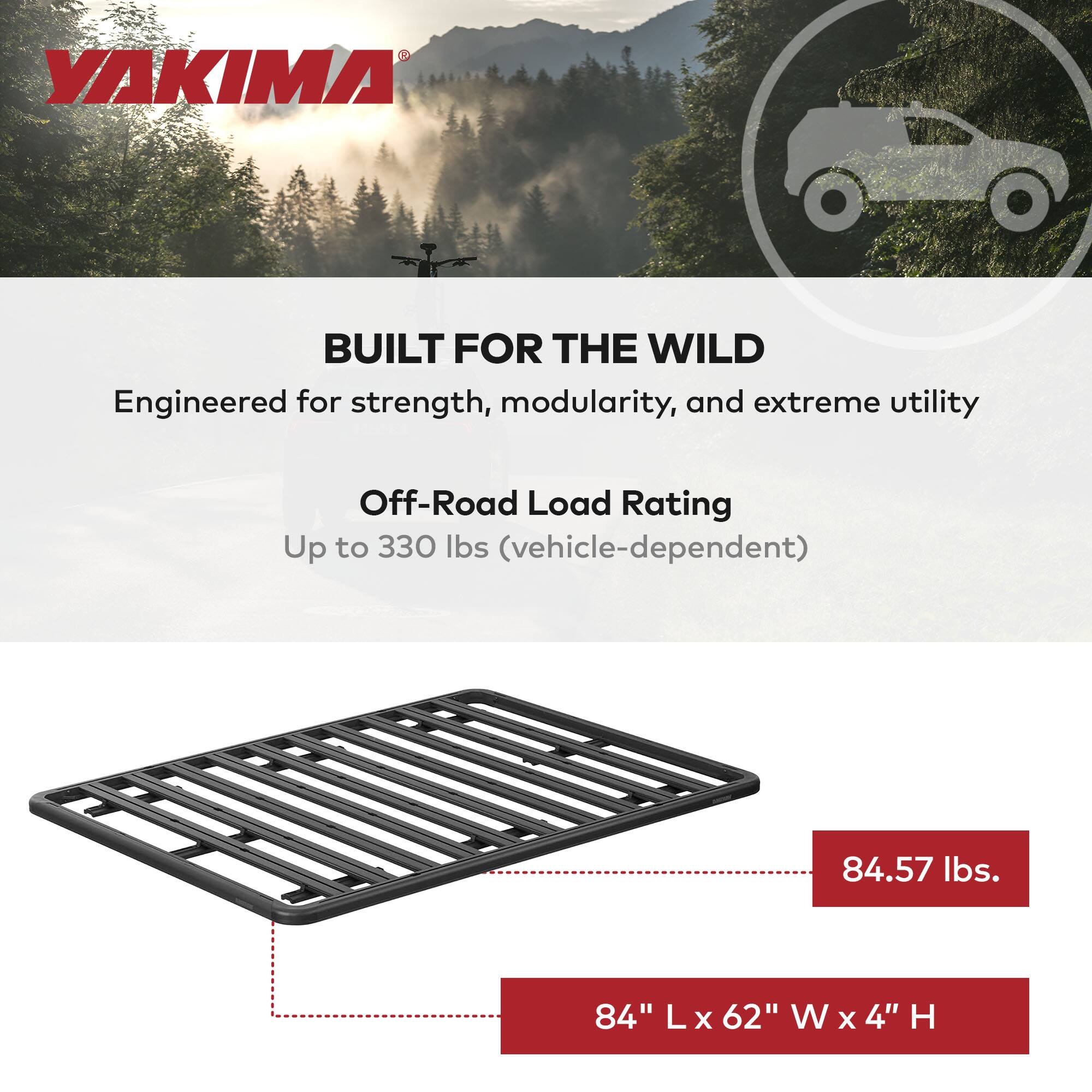 VAKIMA BUILT FOR THE WILD  
Engineered for strength, modularity, and extreme utility  

Off-Road Load Rating  
Up to 330 lbs (vehicle-dependent)  

84.57 lbs.  
84" L x 62" W x 4" H