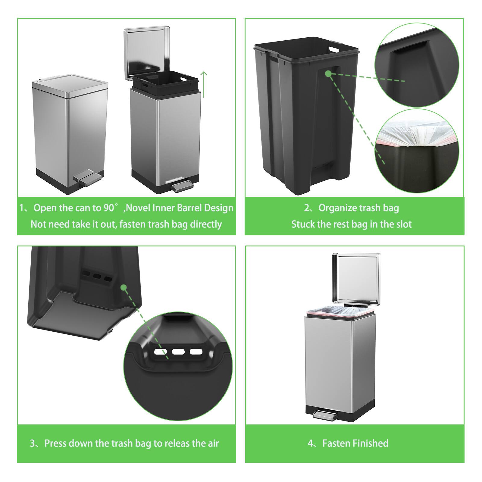 1. Open the can to 90°, Novel Inner Barrel Design. Not need take it out, fasten trash bag directly.

2. Organize trash bag. Stuck the rest bag in the slot.

3. Press down the trash bag to release the air.

4. Fasten Finished.