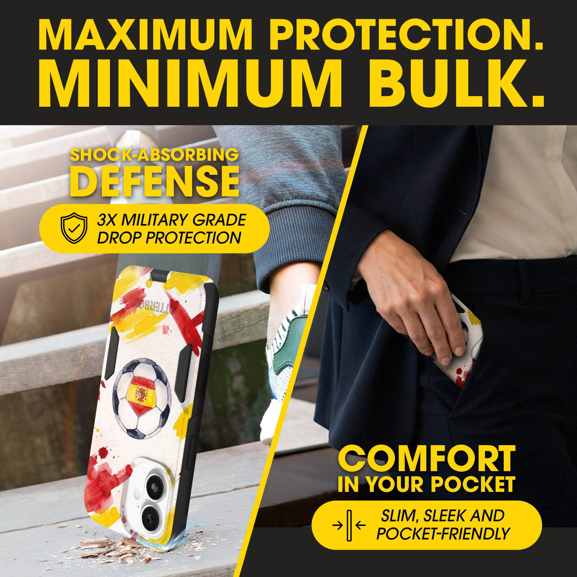 MAXIMUM PROTECTION.  
MINIMUM BULK.  

SHOCK-ABSORBING DEFENSE  
3X MILITARY GRADE DROP PROTECTION  

COMFORT IN YOUR POCKET  
SLIM, SLEEK AND POCKET-FRIENDLY