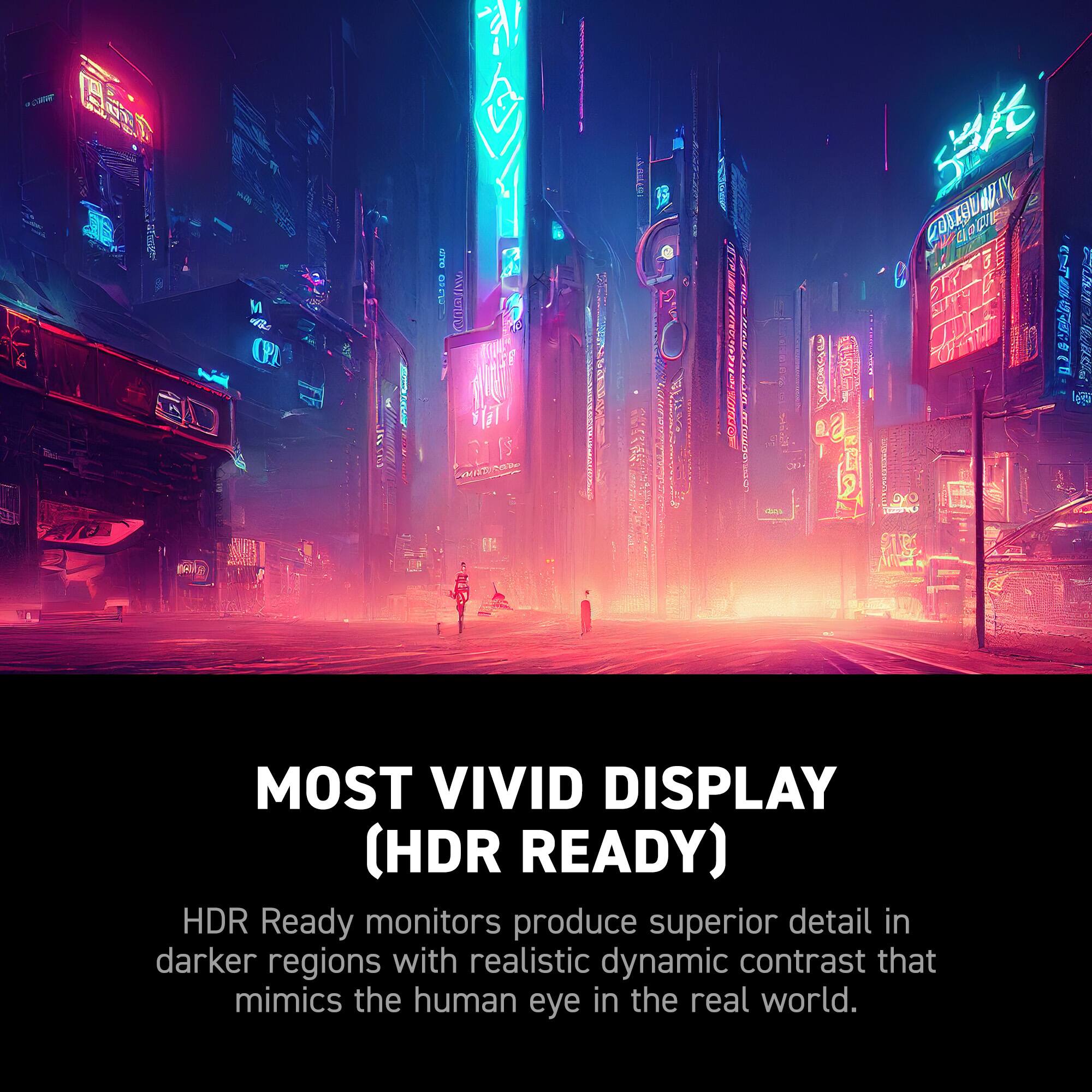 Most Vivid Display (HDR Ready) HDR Ready monitors produce superior detail in darker regions with realistic dynamic contrast that mimics the human eye in the real world.