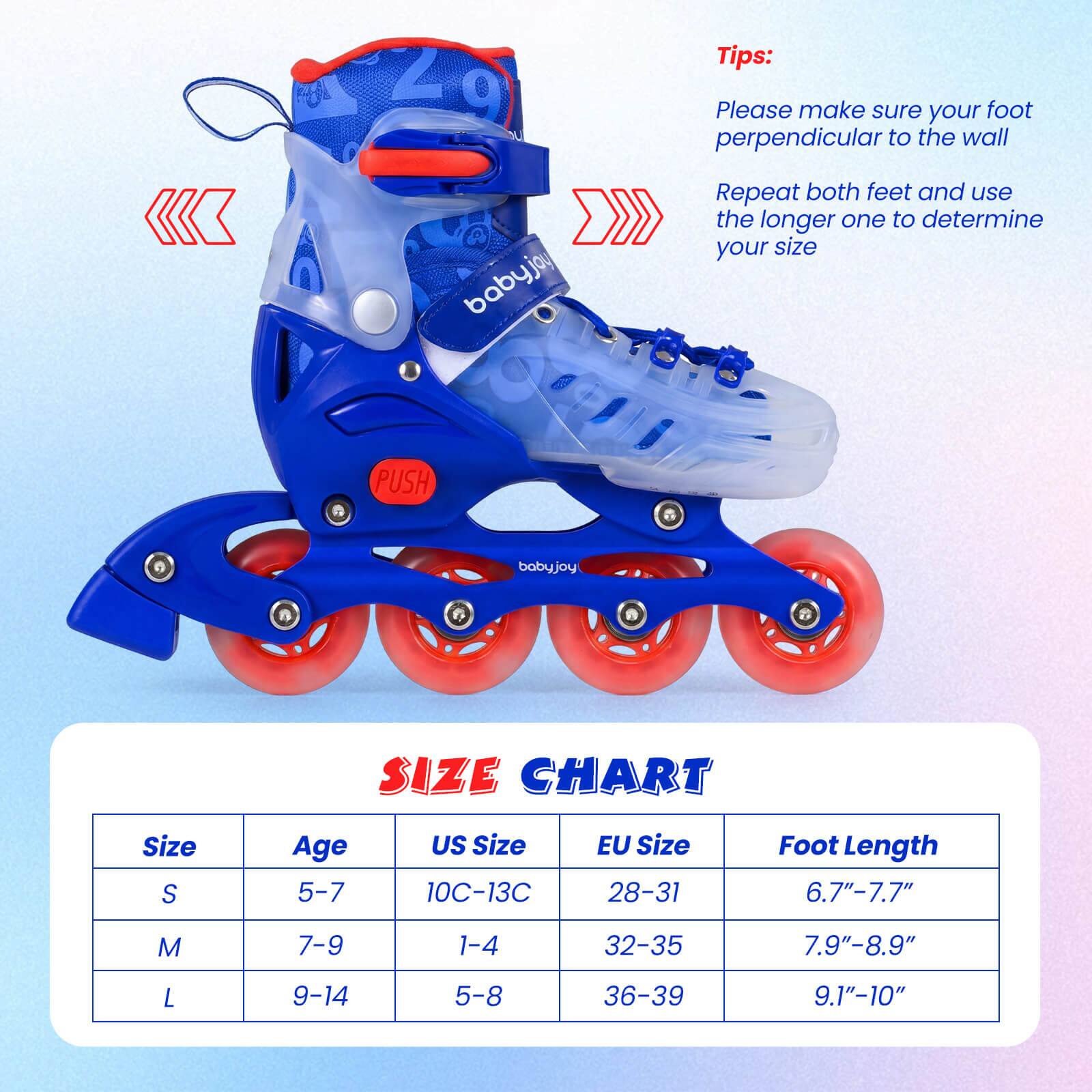 Tips:  
Please make sure your foot perpendicular to the wall  
Repeat both feet and use the longer one to determine your size  

babyjoy PUSH baby.joy  

SIZE CHART  

| Size | Age  | US Size | EU Size | Foot Length |  
|------|------|--------|--------|------------|  
| S    | 5-7  | 10C-13C | 28-31  | 6.7"-7.7"   |  
| M    | 7-9  | 1-4    | 32-35  | 7.9"-8.9"   |  
| L    | 9-14 | 5-8    | 36-39  | 9.1"-10"    |