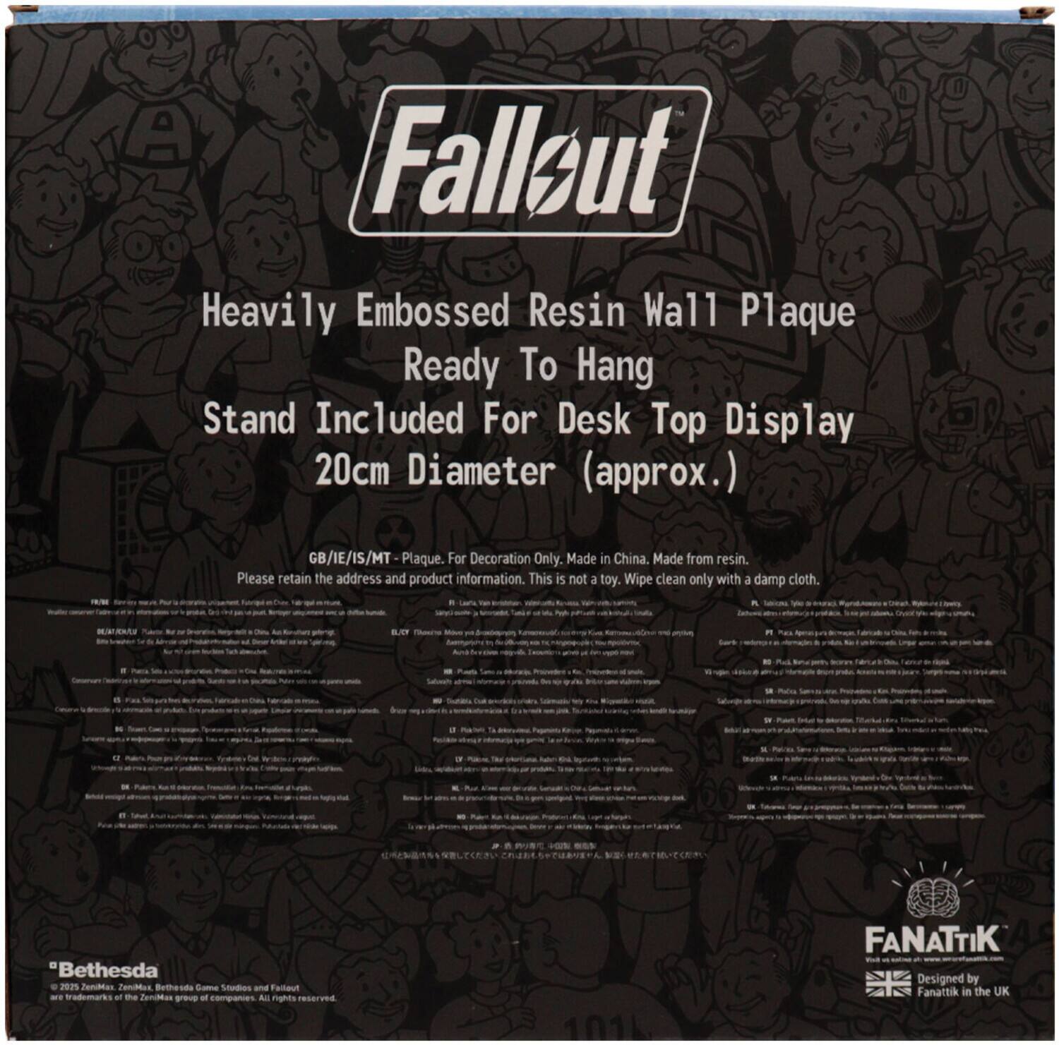 Fallout  
Heavily Embossed Resin Wall Plaque  
Ready To Hang  
Stand Included For Desk Top Display  
20cm Diameter (approx.)  

GB/IE/IS/MT Plaque. For Decoration Only. Made in China. Made from resin.  
Please retain the address and product information. This is not a toy. Wipe clean only with a damp cloth.  

*Bethesda  
© 2021 ZeniMax, Bethesda Game Studios and Fallout are trademarks of the ZeniMax group of companies. All rights reserved.  

FANATTIK  
Designed by Fanattik in the UK