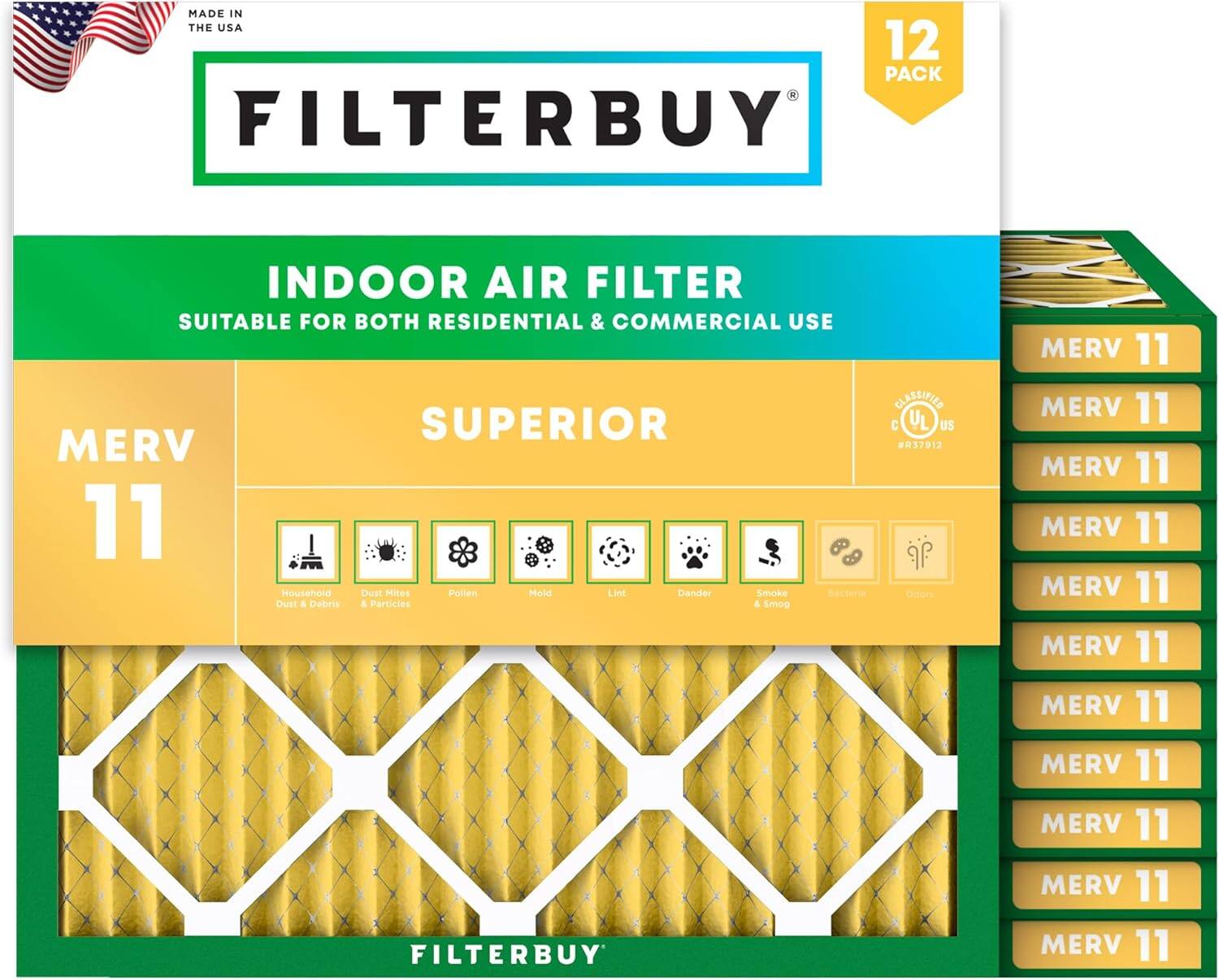 MADE IN THE USA  
12 PACK FILTERBUY INDOOR AIR FILTER  
SUITABLE FOR BOTH RESIDENTIAL & COMMERCIAL USE  
CLASSIFIED SUPERIOR  
C UL US  
MERV 11  
MERV 11  
MERV 11  
MERV 11  
MERV 11  
MERV 11  
MERV 11  
MERV 11  
MERV 11  
MERV 11  
MERV 11  

Household Dust & Debris  
Dust Mites  
Pollen  
Mold  
Pet Dander  
Smoke & Smog  
Germs