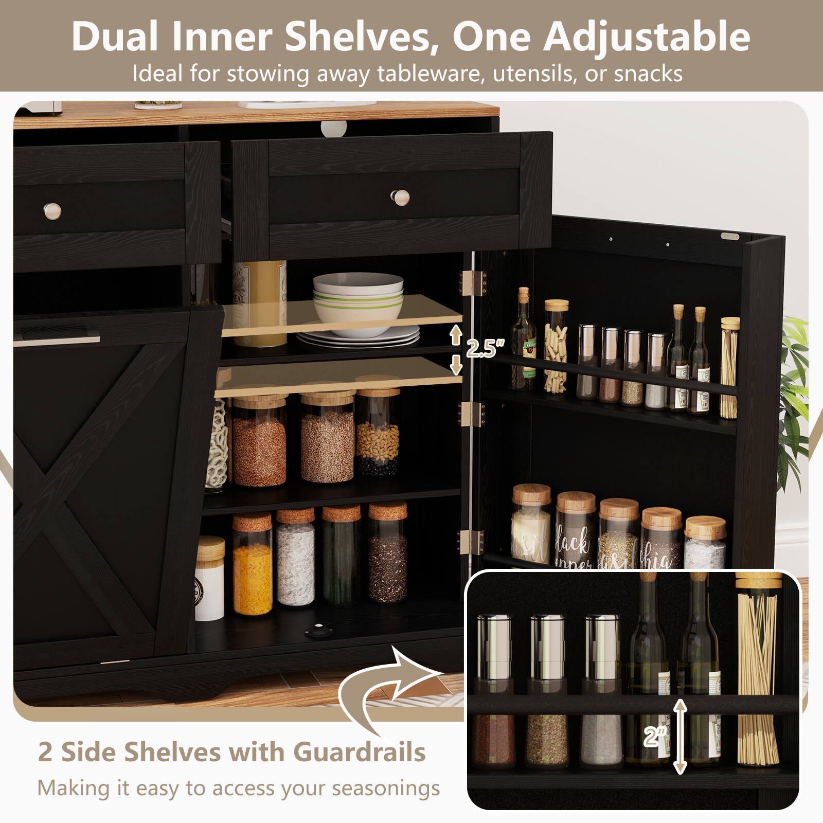 Dual Inner Shelves, One Adjustable  
Ideal for stowing away tableware, utensils, or snacks  

2 Side Shelves with Guardrails  
Making it easy to access your seasonings