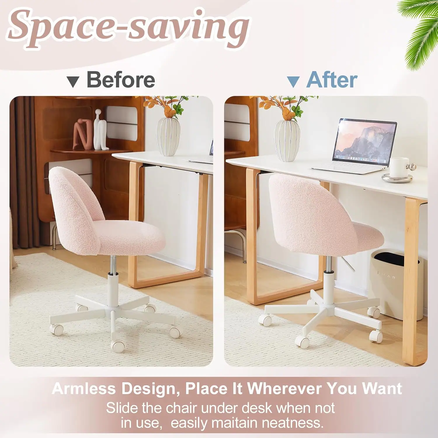 Space-saving  
Before After  
Armless Design, Place It Wherever You Want  
Slide the chair under desk when not in use, easily maintain neatness.