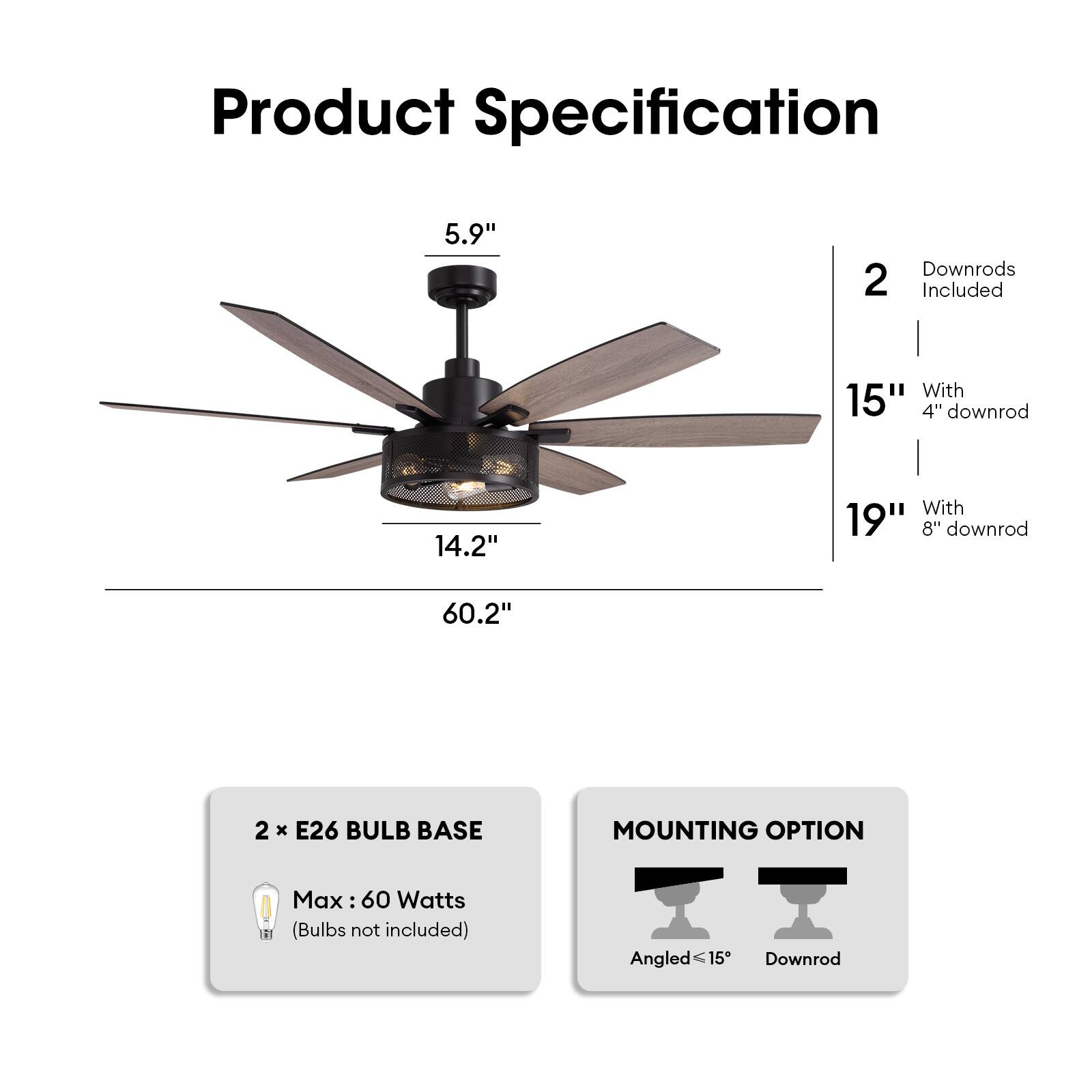 Product Specification

- Blade Length: 5.9"
- Diameter: 60.2"
- Height: 14.2" (without downrod)
- 2 Downrods Included
  - 15" with 4" downrod
  - 19" with 8" downrod
- 2 x E26 Bulb Base
- Max: 60 Watts (Bulbs not included)
- Mounting Option: Angled ≤15° or Downrod