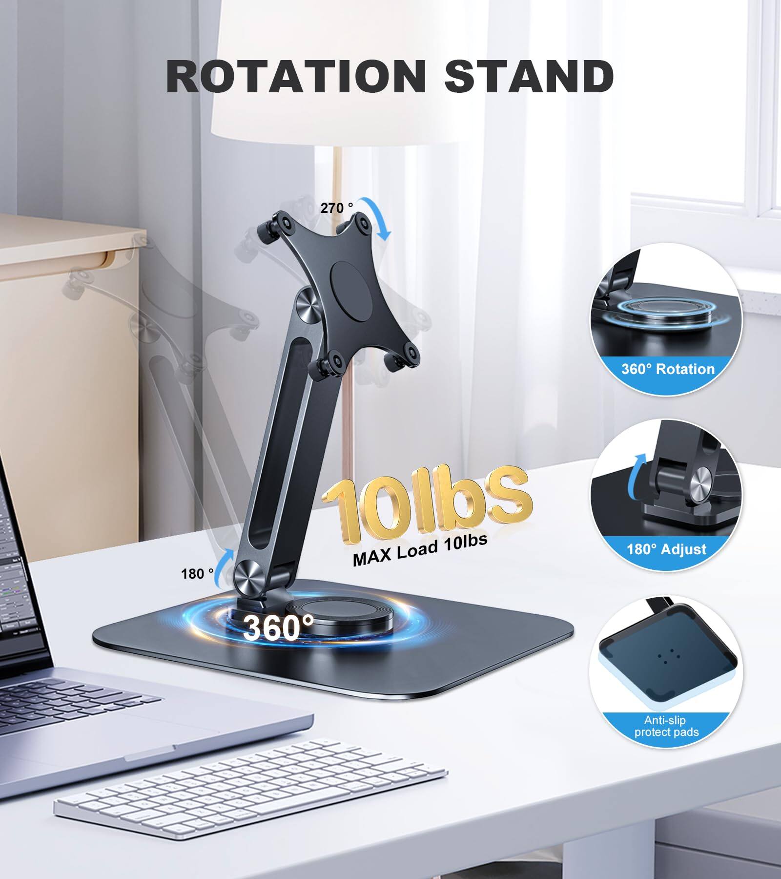 **ROTATION STAND**

- 270° Rotation
- 360° Rotation
- 180° Adjust
- 10lbs MAX Load
- Anti-slip protect pads