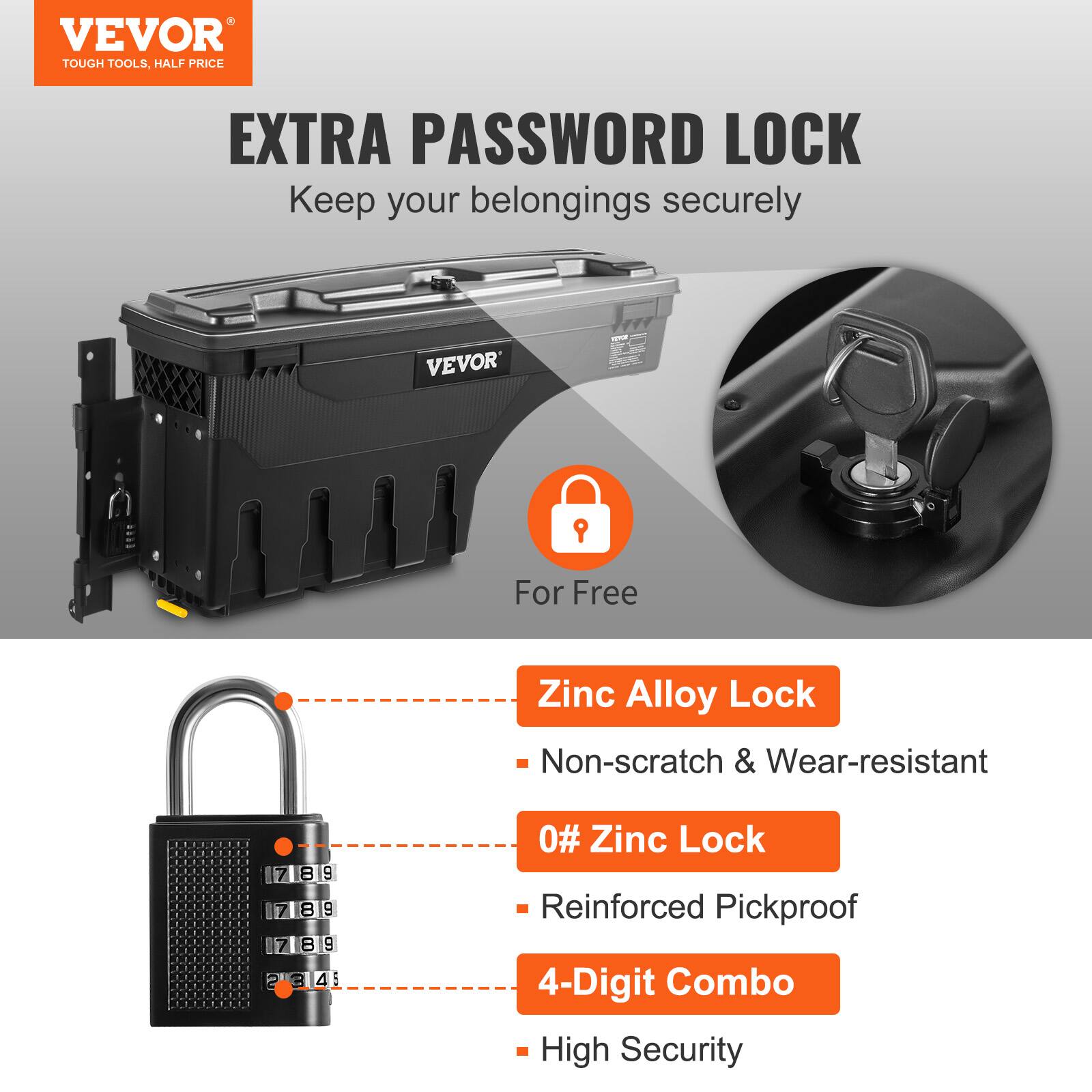 VEVOR  
TOUGH TOOLS, HALF PRICE  

EXTRA PASSWORD LOCK  
Keep your belongings securely  

For Free  

Zinc Alloy Lock  
- Non-scratch & Wear-resistant  

0# Zinc Lock  
- Reinforced Pickproof  

4-Digit Combo  
- High Security