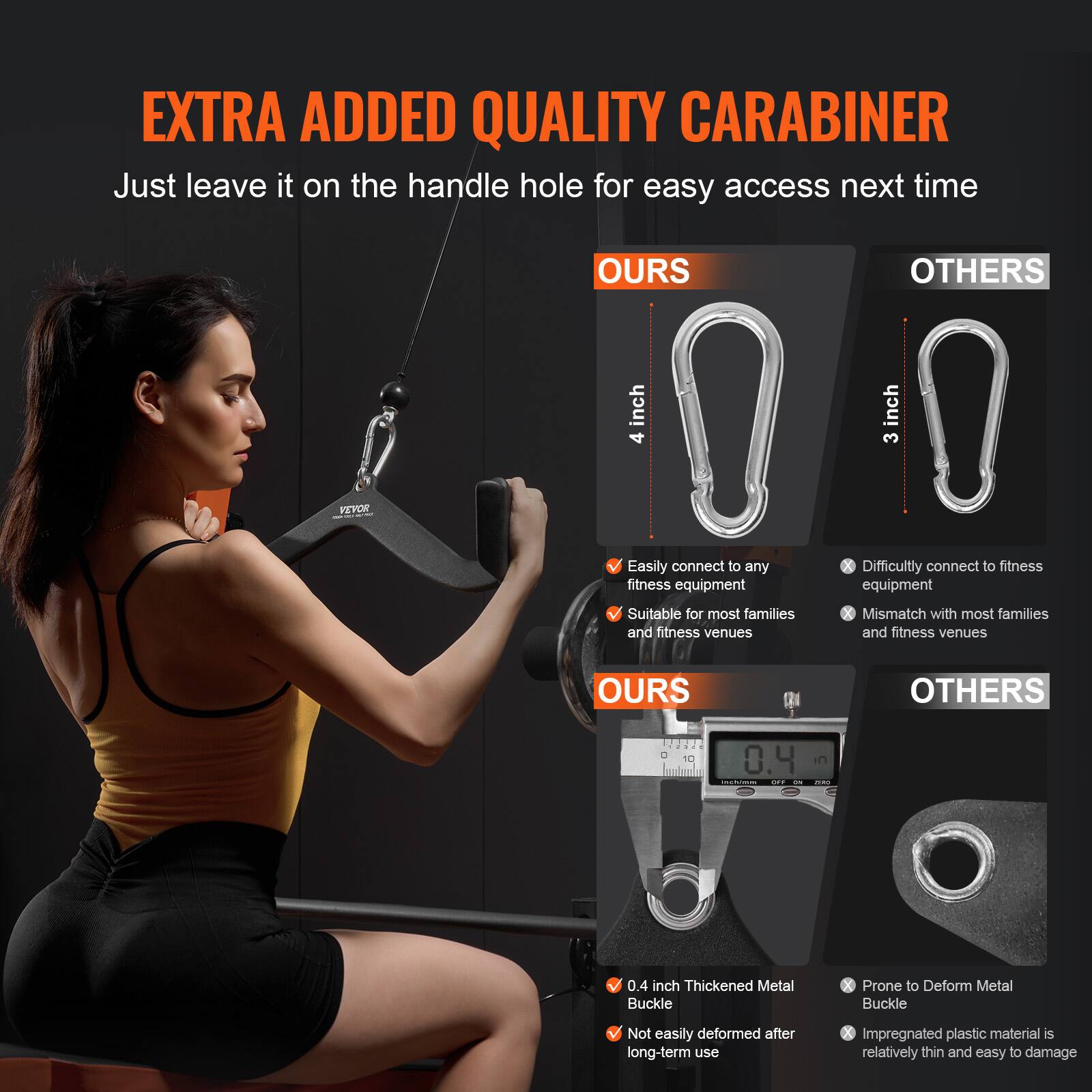 **EXTRA ADDED QUALITY CARABINER**

Just leave it on the handle hole for easy access next time

**OURS**  
- 4 inch  
- Easily connect to any fitness equipment  
- Suitable for most families and fitness venues  

**OTHERS**  
- 3 inch  
- Difficultly connect to fitness equipment  
- Mismatch with most families and fitness venues  

**OURS**  
- 0.4 inch Thickened Metal Buckle  
- Not easily deformed after long-term use  

**OTHERS**  
- Prone to Deform Metal Buckle  
- Impregnated plastic material is relatively thin and easy to damage