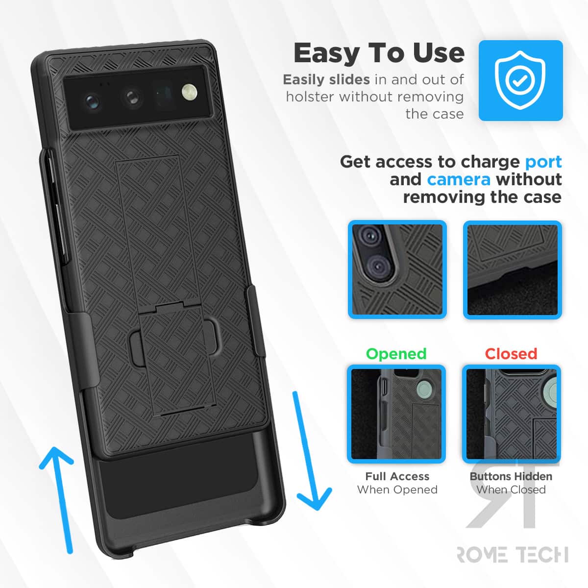Easy To Use  
Easily slides in and out of holster without removing the case  

Get access to charge port and camera without removing the case  

Opened  
Full Access When Opened  

Closed  
Buttons Hidden When Closed  

ROME TECH