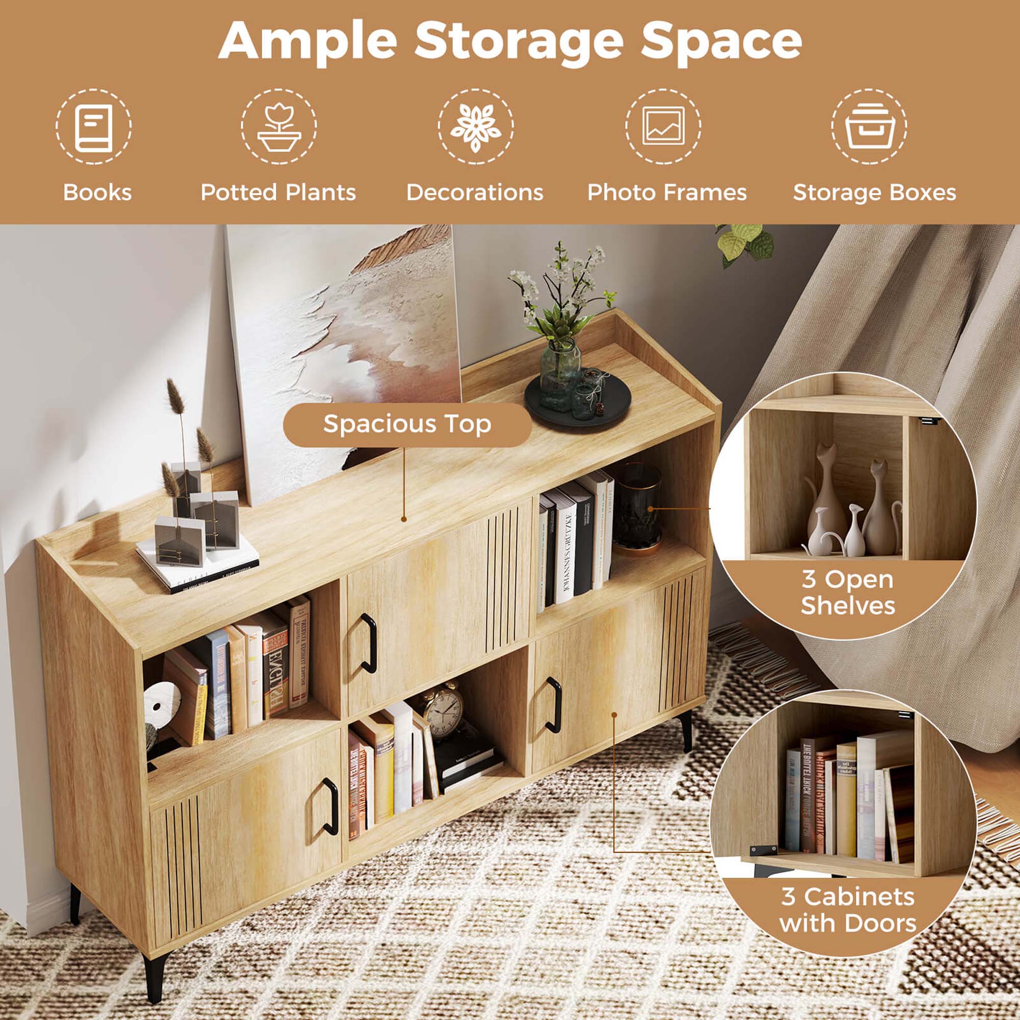 Ample Storage Space
Books
Potted Plants
Decorations
Photo Frames
Storage Boxes
Spacious Top
3 Open Shelves
3 Cabinets with Doors