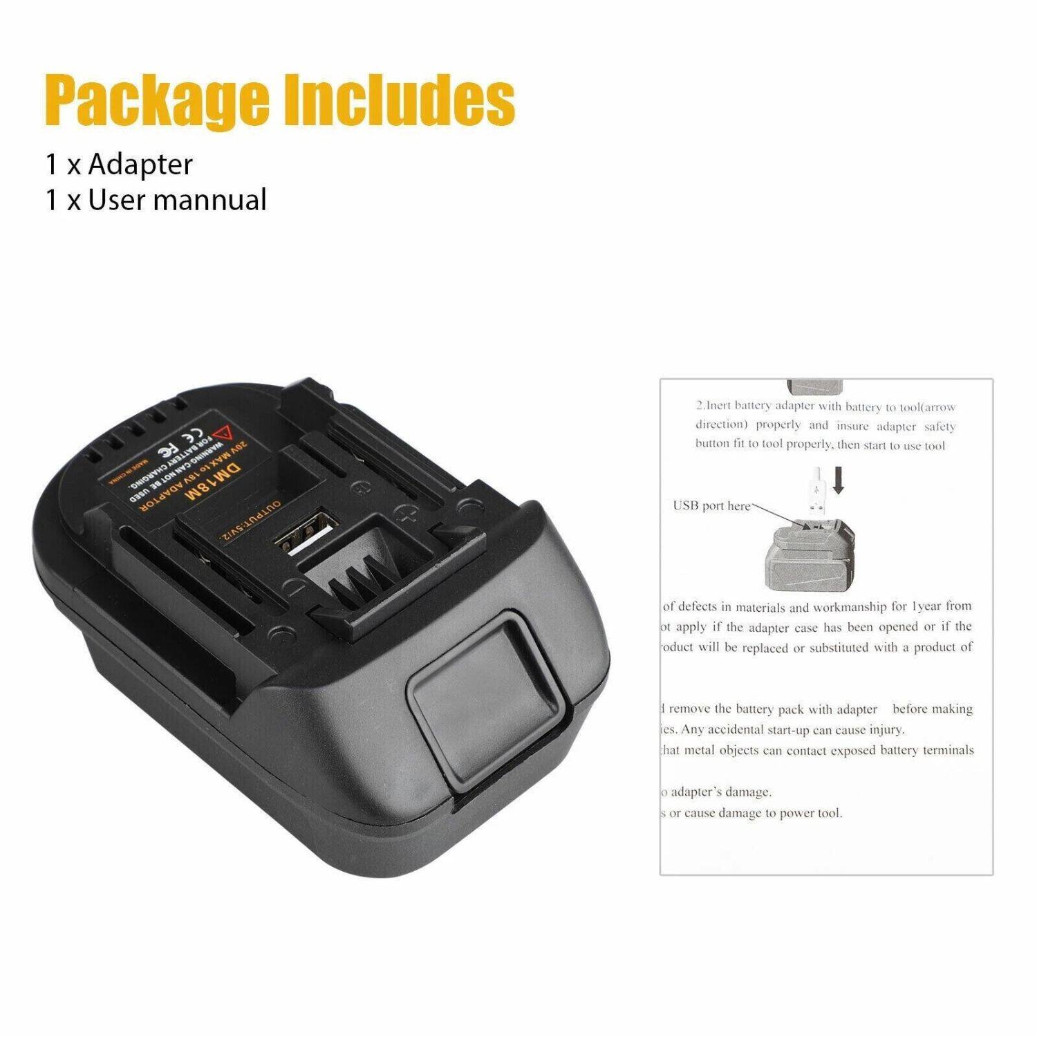 Package Includes  
1 x Adapter  
1 x User manual  

1. Insert battery adapter with battery to tool (arrow direction) properly and ensure adapter safety button fit to tool properly, then start to use tool.  
USB port here  

2. of defects in materials and workmanship for 1 year from date of purchase. This warranty does not apply if the adapter case has been opened or if the product will be replaced or substituted with a product of different model.  

3. Remove the battery pack with adapter before making repairs. Any accidental start-up can cause injury.  
4. Do not let metal objects contact exposed battery terminals to avoid adapter's damage.  
5. Do not cause damage to power tool.