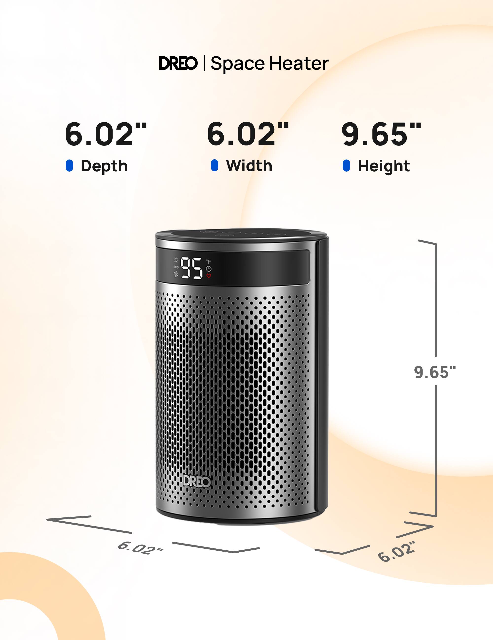 DREO Space Heater

6.02" Depth
6.02" Width
9.65" Height

80g 95

DREO