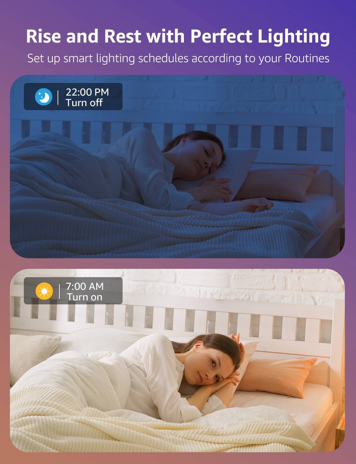 Rise and Rest with Perfect Lighting
Set up smart lighting schedules according to your Routines
22:00 PM Turn off
7:00 AM Turn on