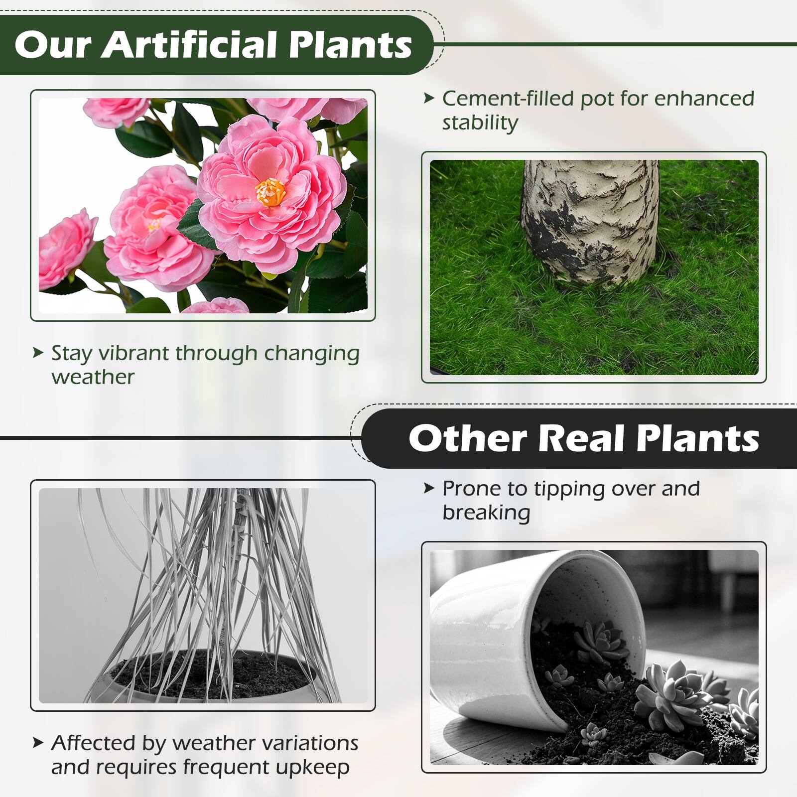 Our Artificial Plants:
- Cement-filled pot for enhanced stability
- Stay vibrant through changing weather

Other Real Plants:
- Prone to tipping over and breaking
- Affected by weather variations and requires frequent upkeep