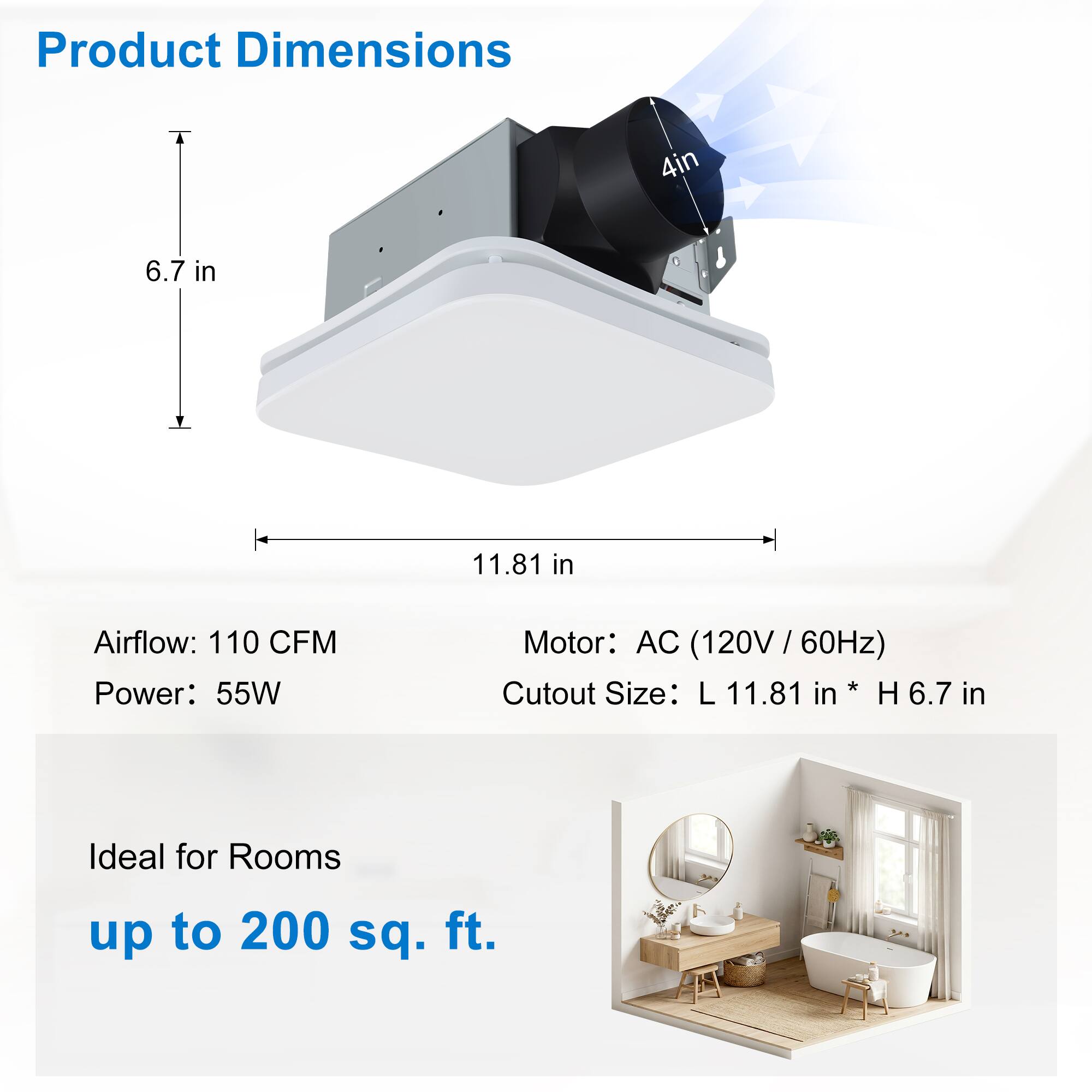 Product Dimensions: 4 in x 6.7 in x 11.81 in  
Airflow: 110 CFM  
Power: 55W  
Motor: AC (120V / 60Hz)  
Cutout Size: L 11.81 in x H 6.7 in  
Ideal for Rooms up to 200 sq. ft.