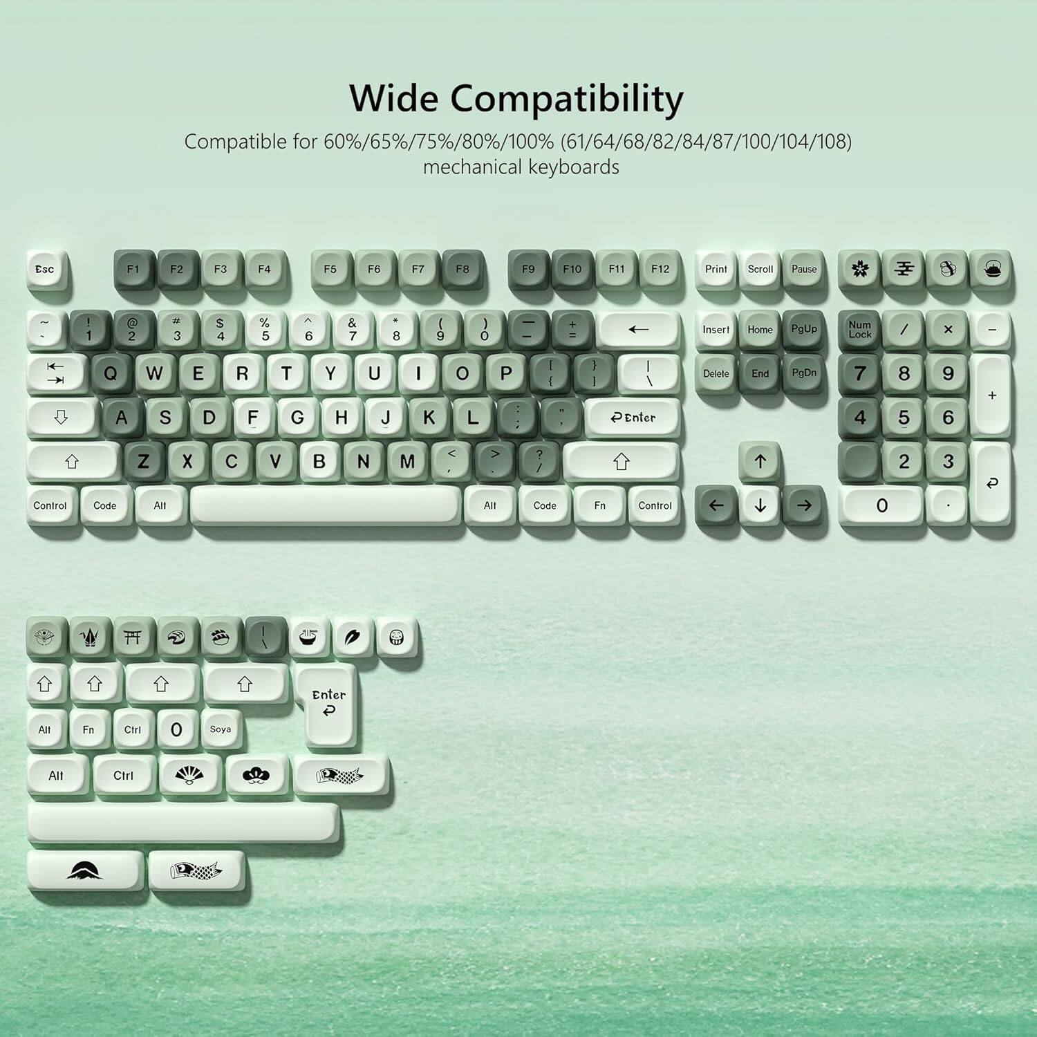 Wide Compatibility  
Compatible for 60%/65%/75%/80%/100% (61/64/68/82/84/87/100/104/108) mechanical keyboards  

Esc F1 F2 F3 F4 F5 F6 F7 F8 F9 F10 F11 F12 Print Scroll Pause  

1 ! 2 @ 3 # 4 $ 5 % 6 ^ 7 & 8 * 9 ( 0 ) - _ + =  

Q W E R T Y U I O P  

A S D F G H J K L  

Z X C V B N M  

Control Code All X All  

Enter Delete End PgDn  

7 4 8 5 9 6 +  

Control Code Z All X C V B N M  

Alt ? / Code Fe Control 0 2 3 P Enter All Fa Ctrl Soya Alt Ctrl