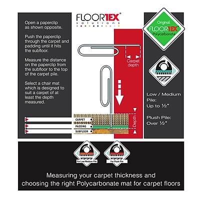 FLOORTEX Open a paperclip solutions as shown opposite. Push the paperclip through the carpet and padding until it hits the subfloor.

Original FLOORTEX Polycarbonate

Measure the distance on the paperclip from the subfloor to the top of the carpet pile.

Carpet depth

Select a chair mat which is designed to suit a carpet of at least the depth measured.

CARPET PADDING SUBFLOOR

Low/Medium Pile: Up to 1/2" Plush Pile: Depth Over 1/2"

Measuring your carpet thickness and choosing the right Polycarbonate mat for carpet floors
