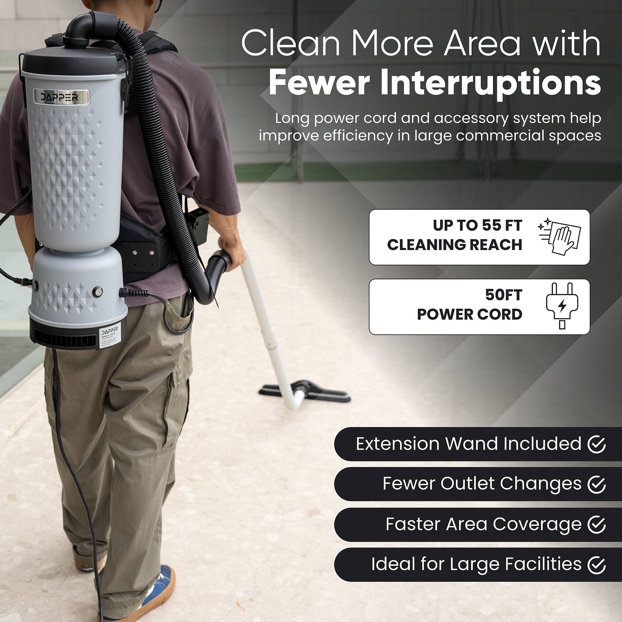 Clean More Area with Fewer Interruptions

Long power cord and accessory system help improve efficiency in large commercial spaces

- UP TO 55 FT CLEANING REACH
- 50FT POWER CORD

Extension Wand Included
Fewer Outlet Changes
Faster Area Coverage
Ideal for Large Facilities