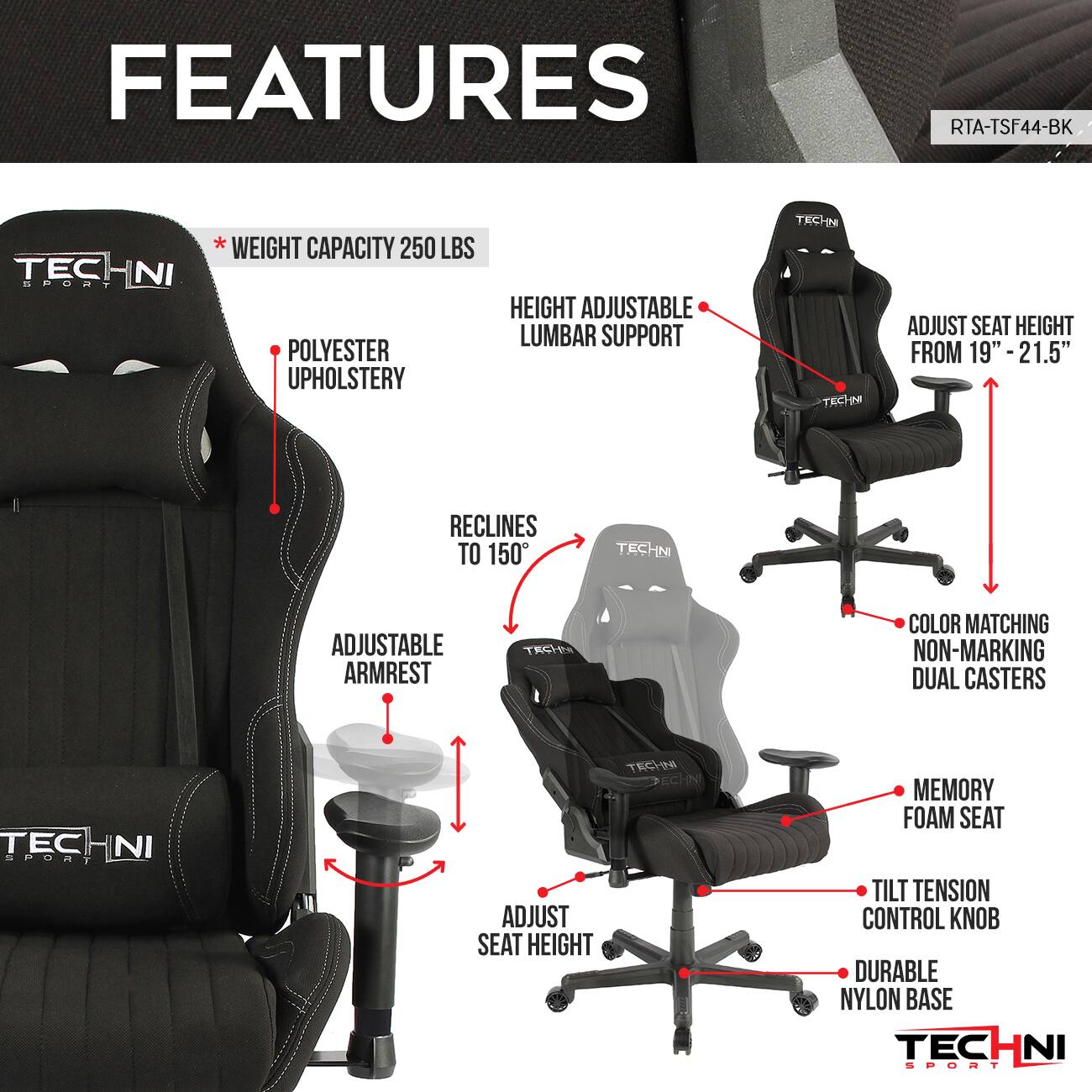 **FEATURES**

- **RTA-TSF44-BK**
- **TECHNI SPORT**

- **WEIGHT CAPACITY 250 LBS**
- **POLYESTER UPHOLSTERY**
- **HEIGHT ADJUSTABLE LUMBAR SUPPORT**
- **ADJUST SEAT HEIGHT FROM 19" - 21.5"**
- **RECLINES TO 150°**
- **ADJUSTABLE ARMREST**
- **ADJUST SEAT HEIGHT**
- **MEMORY FOAM SEAT**
- **TILT TENSION CONTROL KNOB**
- **DURABLE NYLON BASE**
- **COLOR MATCHING NON-MARKING DUAL CASTERS**