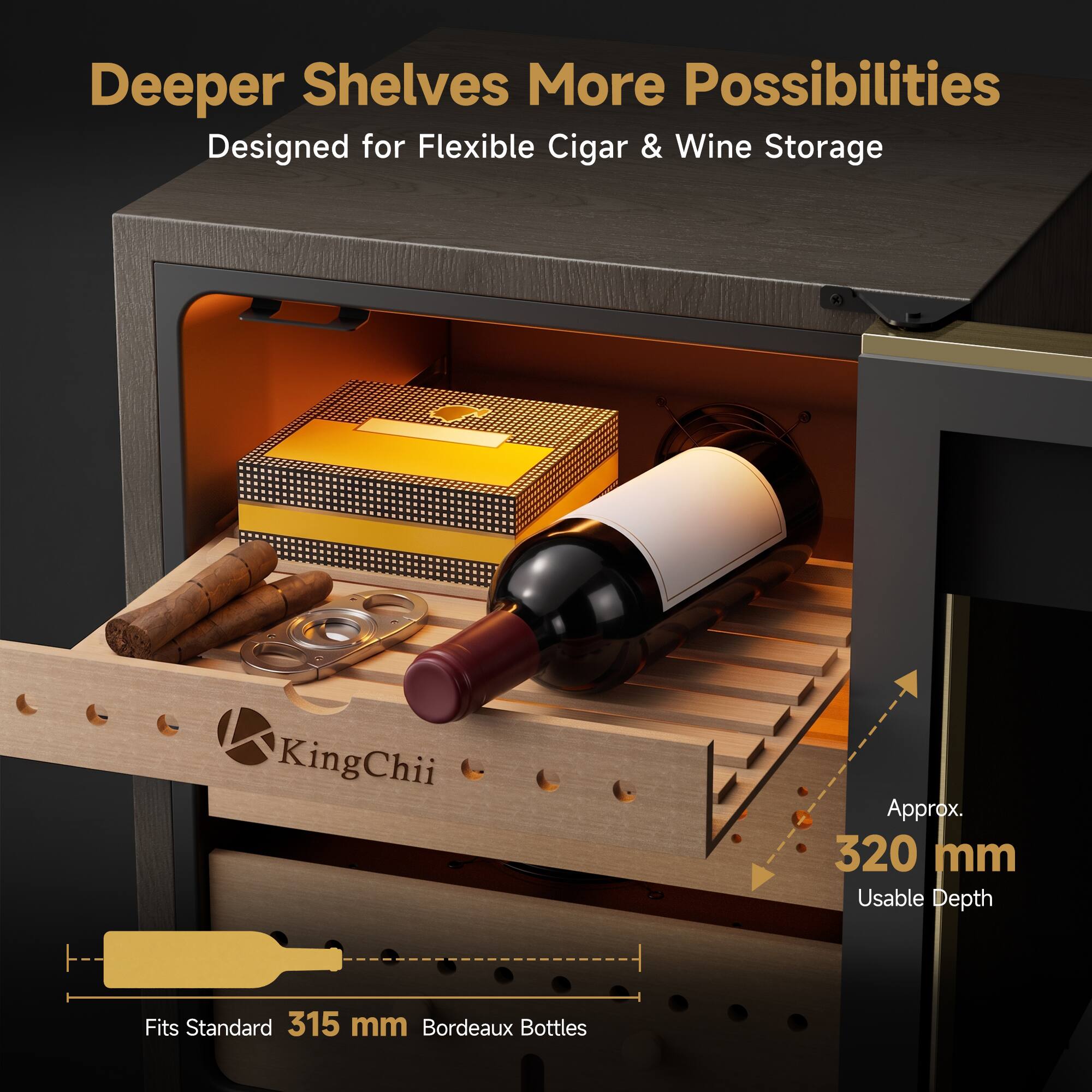 Deeper Shelves More Possibilities  
Designed for Flexible Cigar & Wine Storage

KingChii  
Approx. 320 mm Usable Depth  
Fits Standard 315 mm Bordeaux Bottles