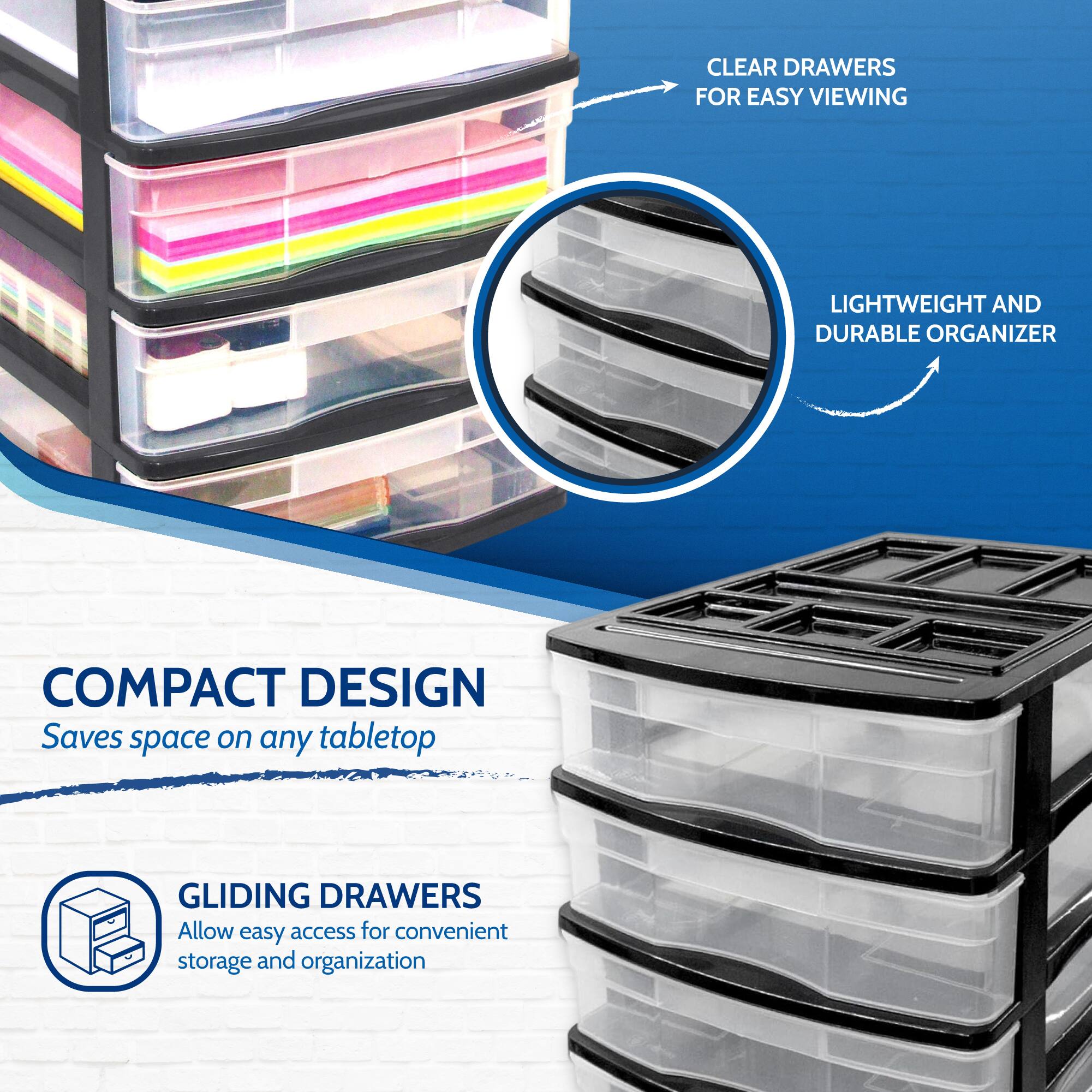 CLEAR DRAWERS FOR EASY VIEWING  
LIGHTWEIGHT AND DURABLE ORGANIZER  
COMPACT DESIGN  
Saves space on any tabletop  
GLIDING DRAWERS  
Allow easy access for convenient storage and organization