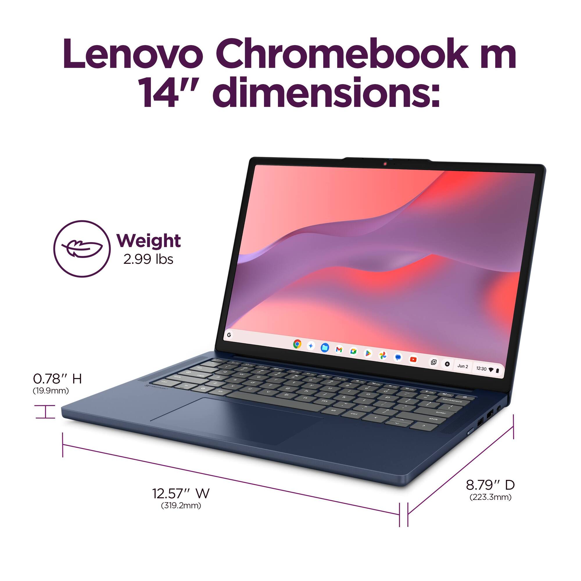 Lenovo Chromebook m 14" dimensions:  
Weight: 2.99 lbs  
Height: 0.78" (19.9mm)  
Width: 12.57" (319.2mm)  
Depth: 8.79" (223.3mm)
