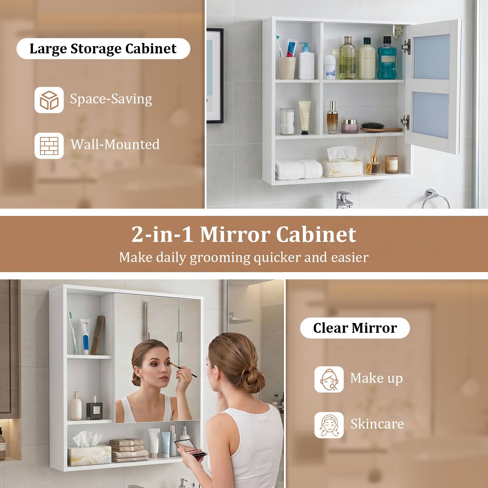 Large Storage Cabinet  
Space-Saving  
Wall-Mounted  

2-in-1 Mirror Cabinet  
Make daily grooming quicker and easier  

Clear Mirror  
Make up  
Skincare