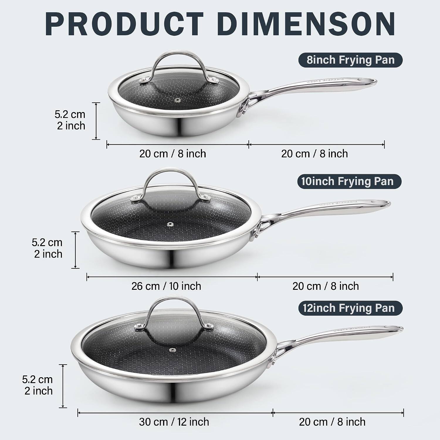 PRODUCT DIMENSION

8inch Frying Pan
5.2 cm 2 inch
20 cm / 8 inch

10inch Frying Pan
5.2 cm 2 inch
26 cm / 10 inch

12inch Frying Pan
5.2 cm 2 inch
30 cm / 12 inch