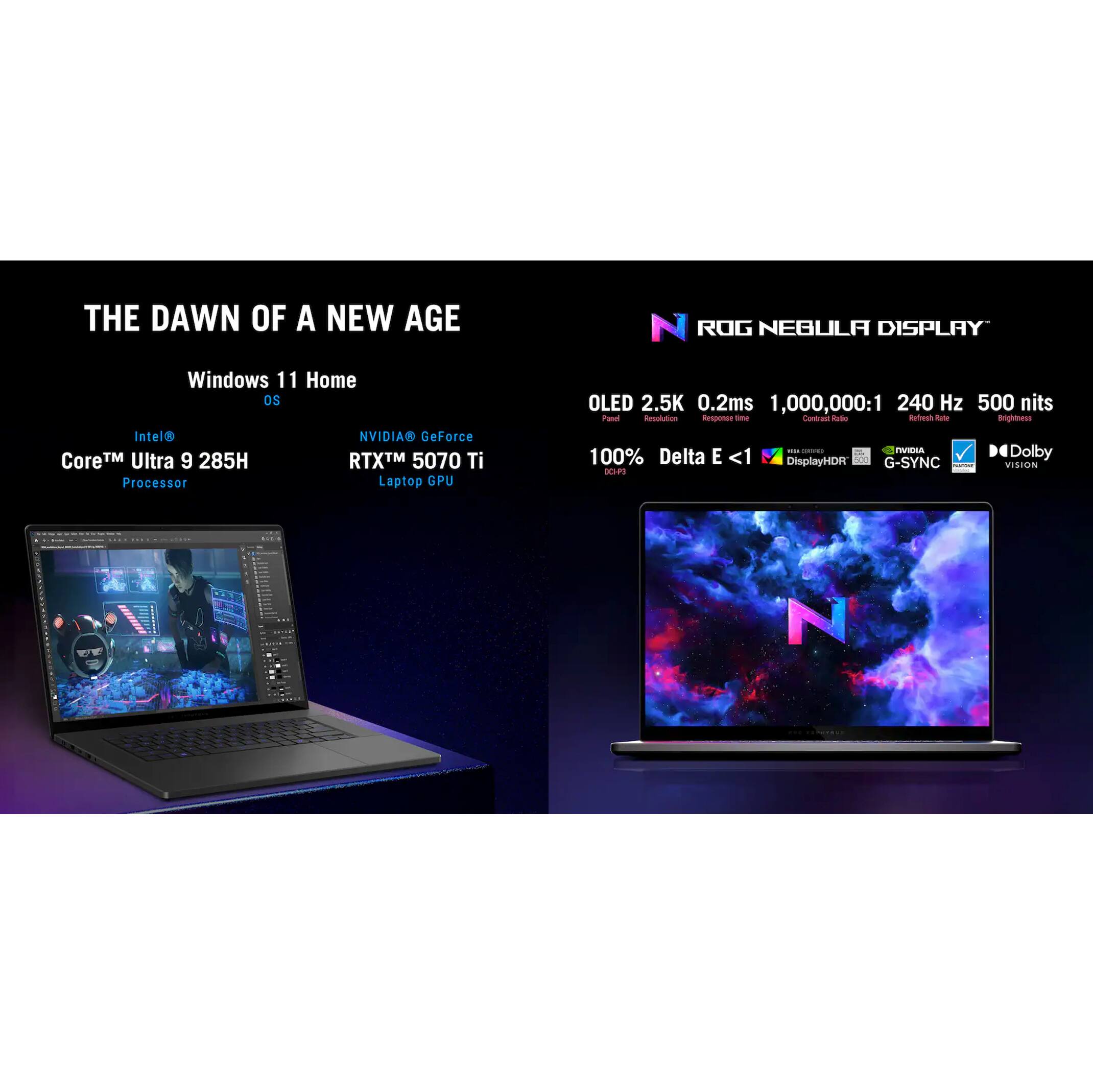 THE DAWN OF A NEW AGE

Windows 11 Home OS

Intel® Core™ Ultra 9 285H Processor

NVIDIA® GeForce RTX™ 5070 Ti Laptop GPU

ROG NEBULA DISPLAY

OLED 2.5K 0.2ms 1,000,000:1 240 Hz 500 nits

100% Delta E <1 DisplayHDR G-SYNC

Dolby VISION