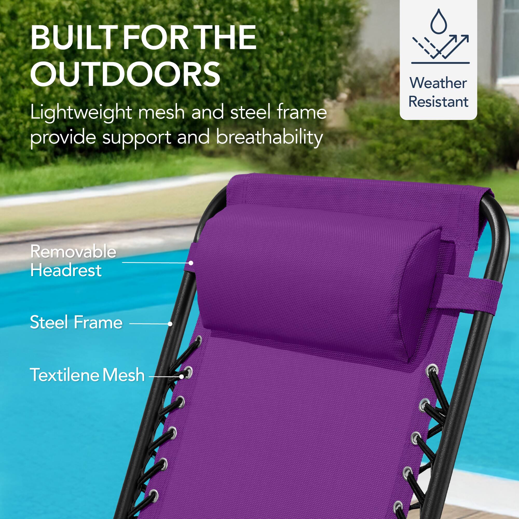 BUILT FOR THE OUTDOORS

Lightweight mesh and steel frame provide support and breathability

Weather Resistant

Removable Headrest

Steel Frame

Textilene Mesh