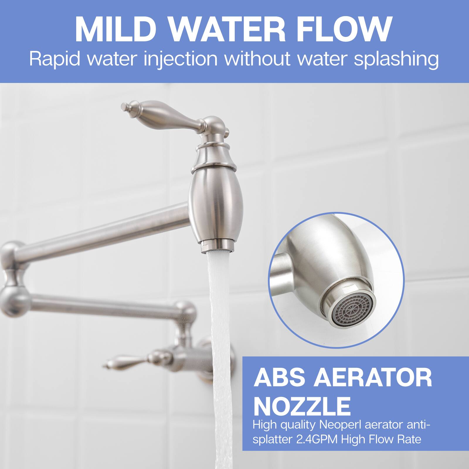 MILD WATER FLOW  
Rapid water injection without water splashing  

ABS AERATOR NOZZLE  
High quality Neoperl aerator anti-splatter 2.4GPM High Flow Rate