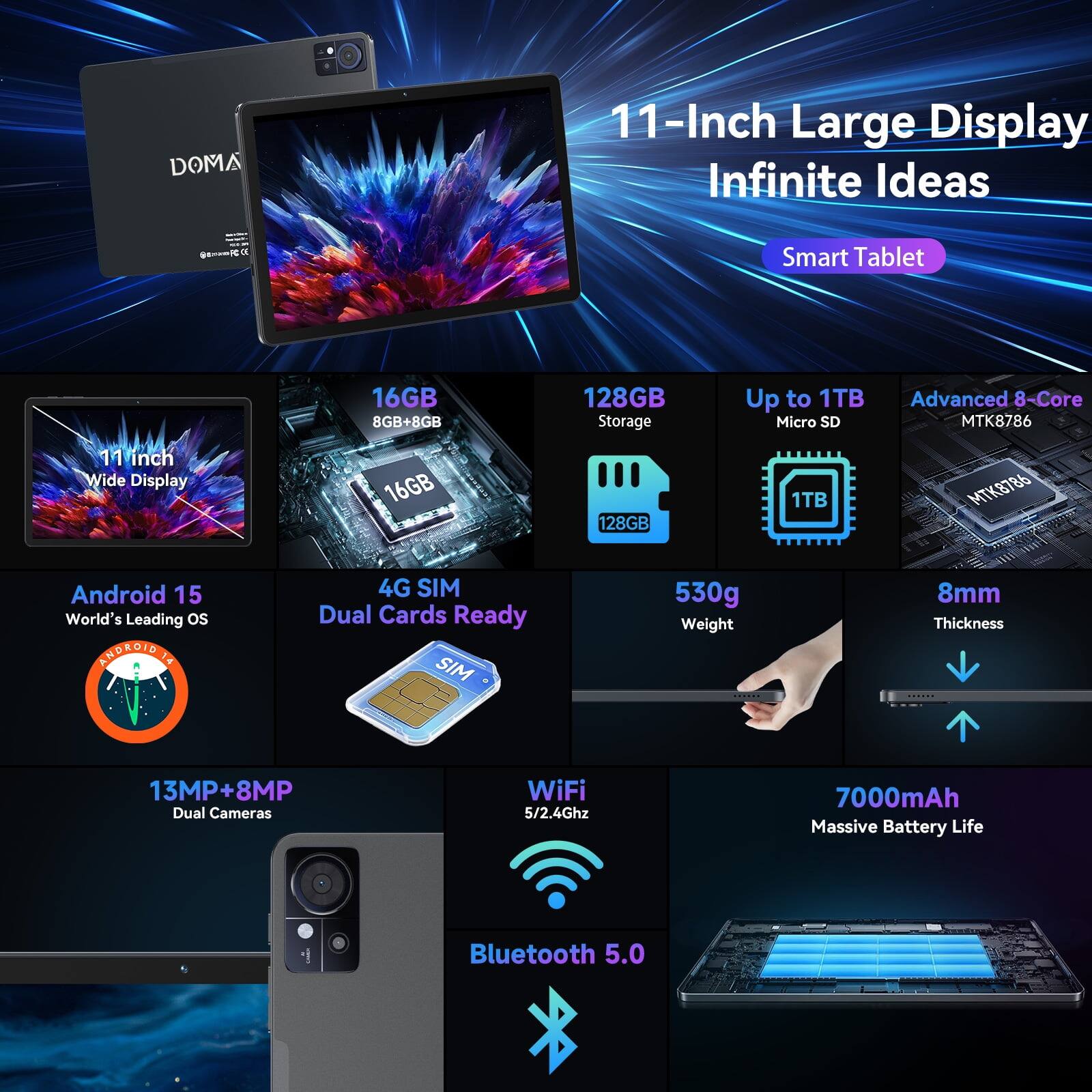 DOMA  
11-Inch Large Display Infinite Ideas  
Smart Tablet  
11 inch Wide Display  
16GB 8GB+8GB 16GB  
128GB Storage  
Up to 1TB Micro SD 1TB  
Advanced 8-Core MTK8786  
Android 15 World's Leading OS  
4G SIM Dual Cards Ready  
530g Weight  
8mm Thickness  
13MP+8MP Dual Cameras  
WiFi 5/2.4Ghz  
7000mAh Massive Battery Life  
Bluetooth 5.0