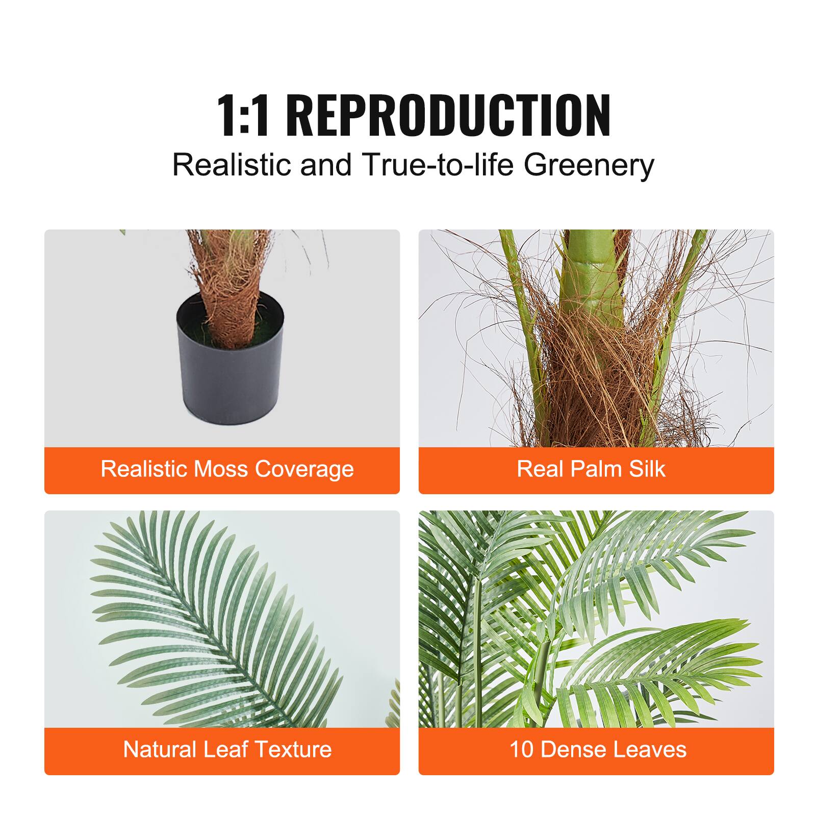 1:1 REPRODUCTION
Realistic and True-to-life Greenery
Realistic Moss Coverage
Real Palm Silk
Natural Leaf Texture
10 Dense Leaves