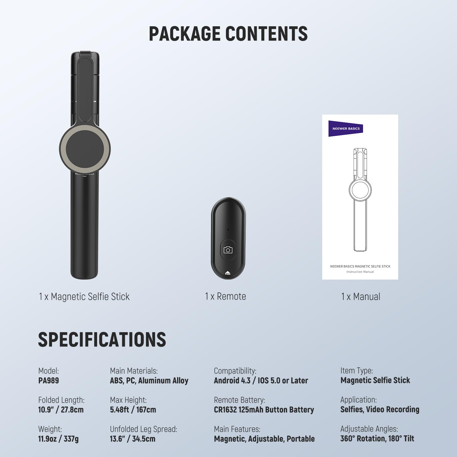 PACKAGE CONTENTS  
NEEWER BASICS  
1 X Magnetic Selfie Stick  
1 X Remote  
1 X Manual  

SPECIFICATIONS  
Model: PA989  
Main Materials: ABS, PC, Aluminum Alloy  
Compatibility: Android 4.3 / iOS 5.0 or Later  
Item Type: Magnetic Selfie Stick  
Folded Length: 10.9" / 27.8cm  
Max Height: 5.48ft / 167cm  
Remote Battery: CR1632 125mAh Button Battery  
Application: Selfies, Video Recording  
Weight: 11.9oz / 337g  
Unfolded Leg Spread: 13.6" / 34.5cm  
Main Features: Magnetic, Adjustable, Portable  
Adjustable Angles: 360° Rotation, 180° Tilt