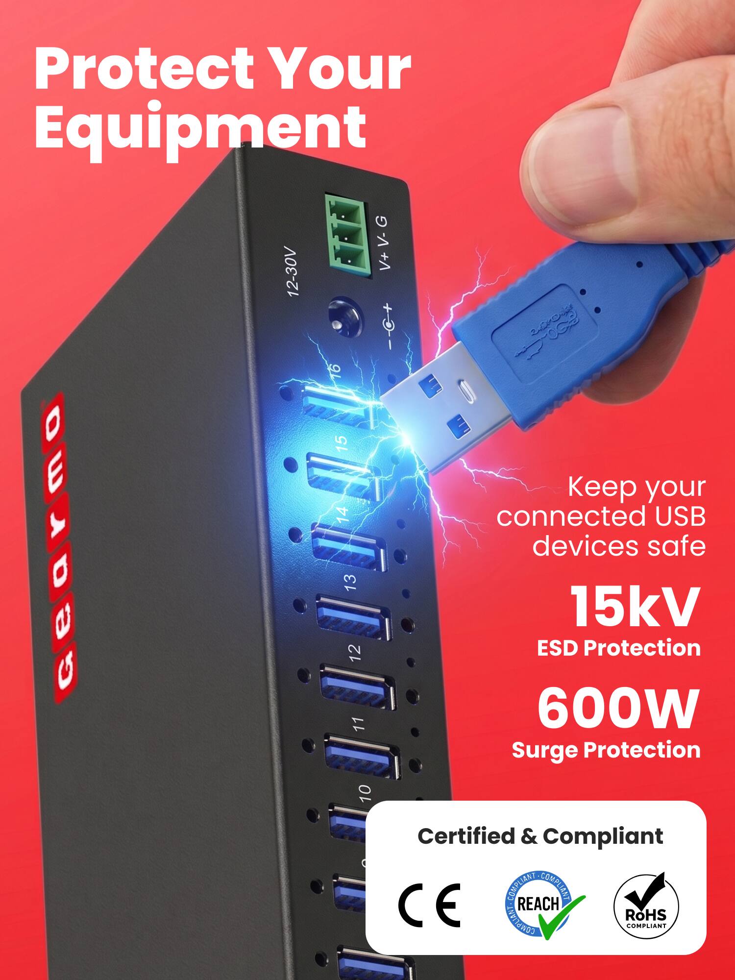Protect Your Equipment  
12-30V V+V-G V+  
Keep your connected USB devices safe  
15kV ESD Protection  
600W Surge Protection  
Certified & Compliant  
CE COMPLIANT  
REACH COMPLIANT  
RoHS COMPLIANT