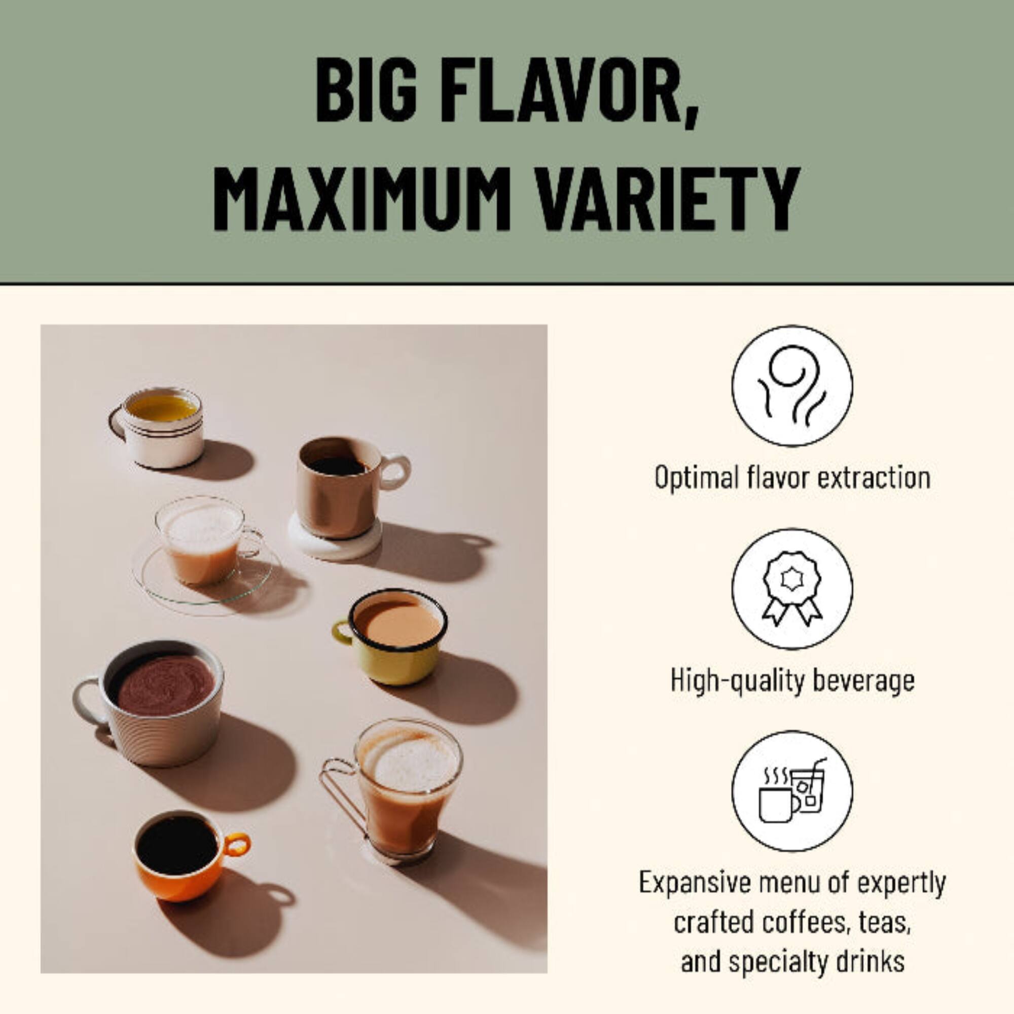 BIG FLAVOR, MAXIMUM VARIETY

- Optimal flavor extraction
- High-quality beverage
- Expansive menu of expertly crafted coffees, teas, and specialty drinks