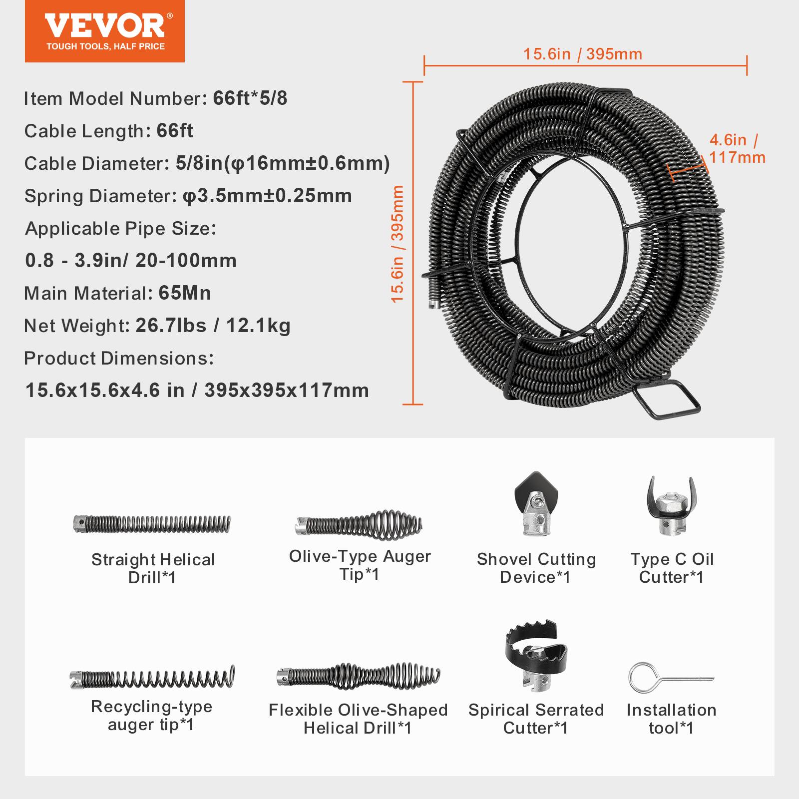 VEVOR TOUGH TOOLS. HALF PRICE

15.6in / 395mm

Item Model Number: 66ft*5/8

Cable Length: 66ft

Cable Diameter: 5/8in (16mm±0.6mm)

Spring Diameter: 3.5mm±0.25mm

Applicable Pipe Size: 0.8 - 3.9in / 20-100mm

Main Material: 65Mn

Net Weight: 26.7lbs / 12.1kg

Product Dimensions: 15.6x15.6x4.6 in / 395x395x117mm

Straight Helical Drill*1

Olive-Type Auger Tip*1

Shovel Cutting Device*1

Type C Oil Cutter*1

Recycling-type auger tip*1

Flexible Olive-Shaped Spirical Serrated Installation Helical Drill*1

Cutter*1

Tool*1