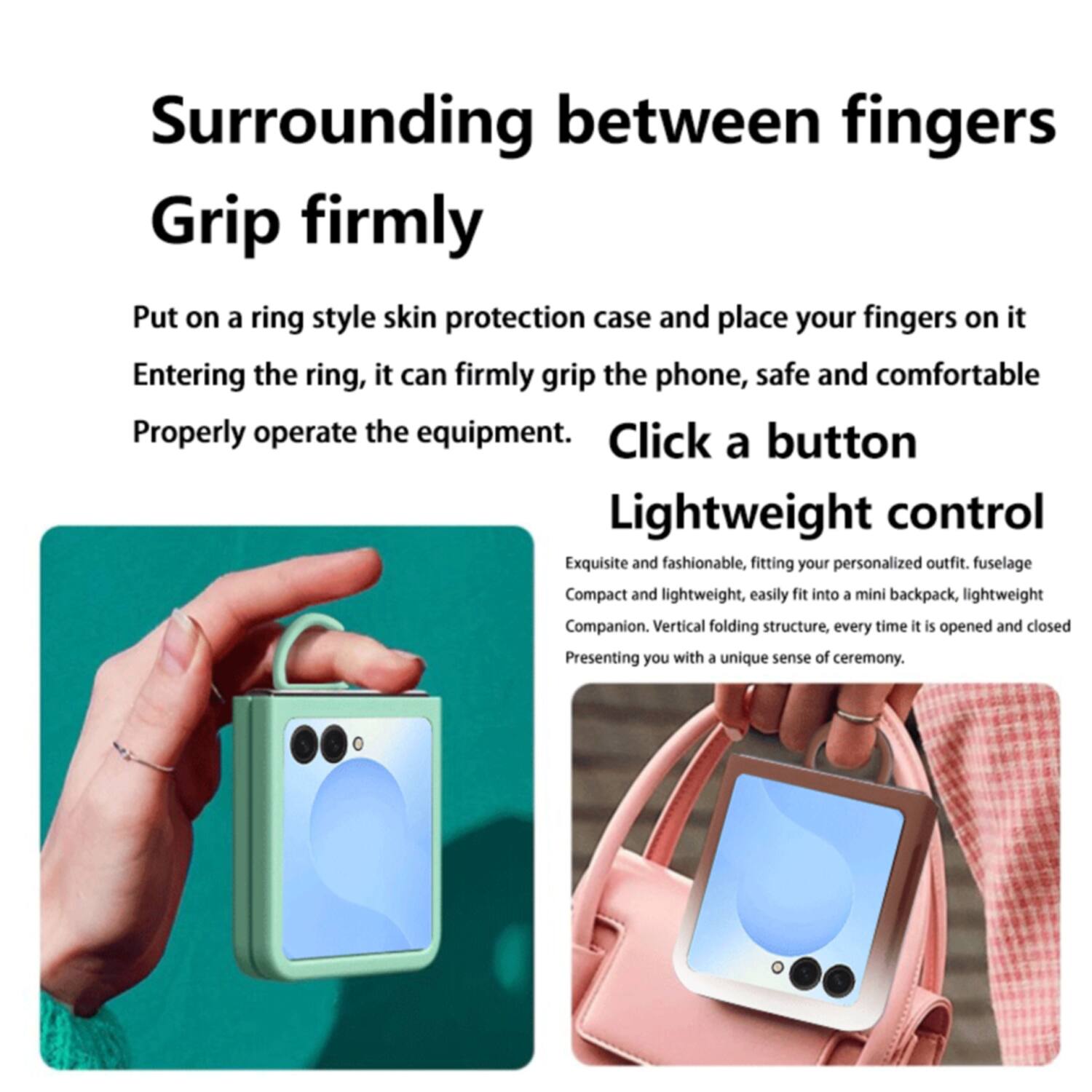 Surrounding between fingers  
Grip firmly  
Put on a ring style skin protection case and place your fingers on it. Entering the ring, it can firmly grip the phone, safe and comfortable. Properly operate the equipment.  
Click a button  
Lightweight control  
Exquisite and fashionable, fitting your personalized outfit. Fuselage Compact and lightweight, easily fit into a mini backpack, lightweight Companion. Vertical folding structure. Every time it is opened and closed, presenting you with a unique sense of ceremony.