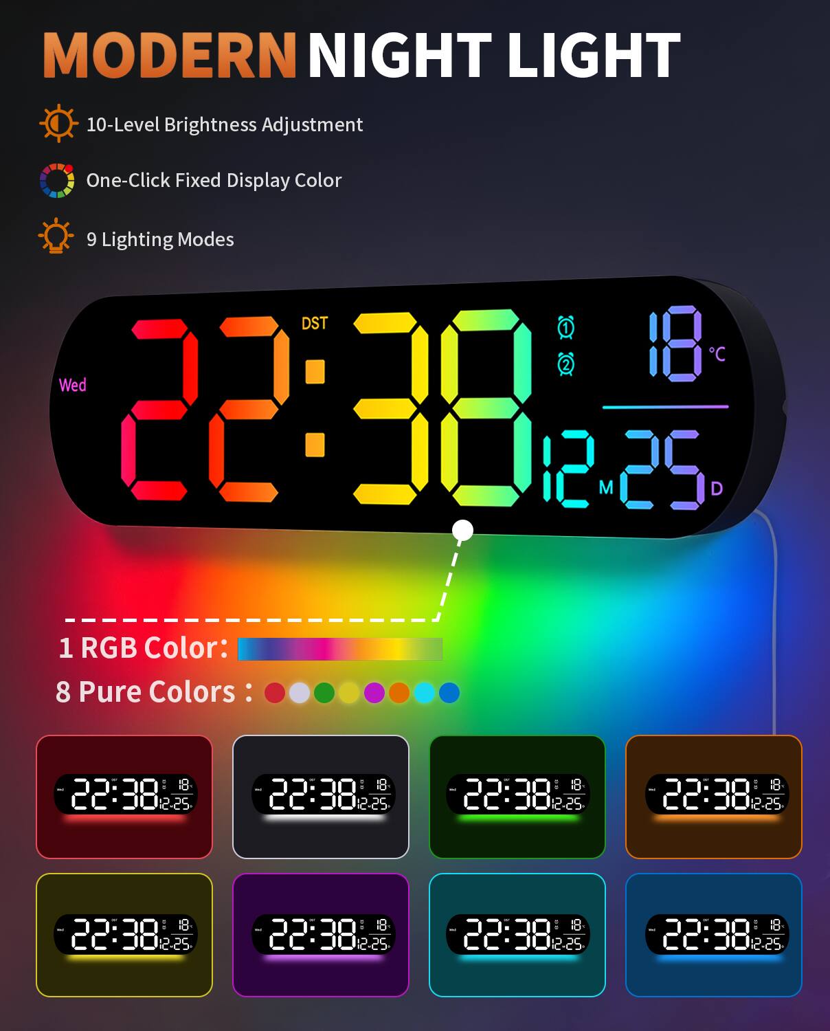 MODERN NIGHT LIGHT

- 10-Level Brightness Adjustment
- One-Click Fixed Display Color
- 9 Lighting Modes

1 RGB Color:  
8 Pure Colors:

22:38  
18°C  
12-25  
Wed