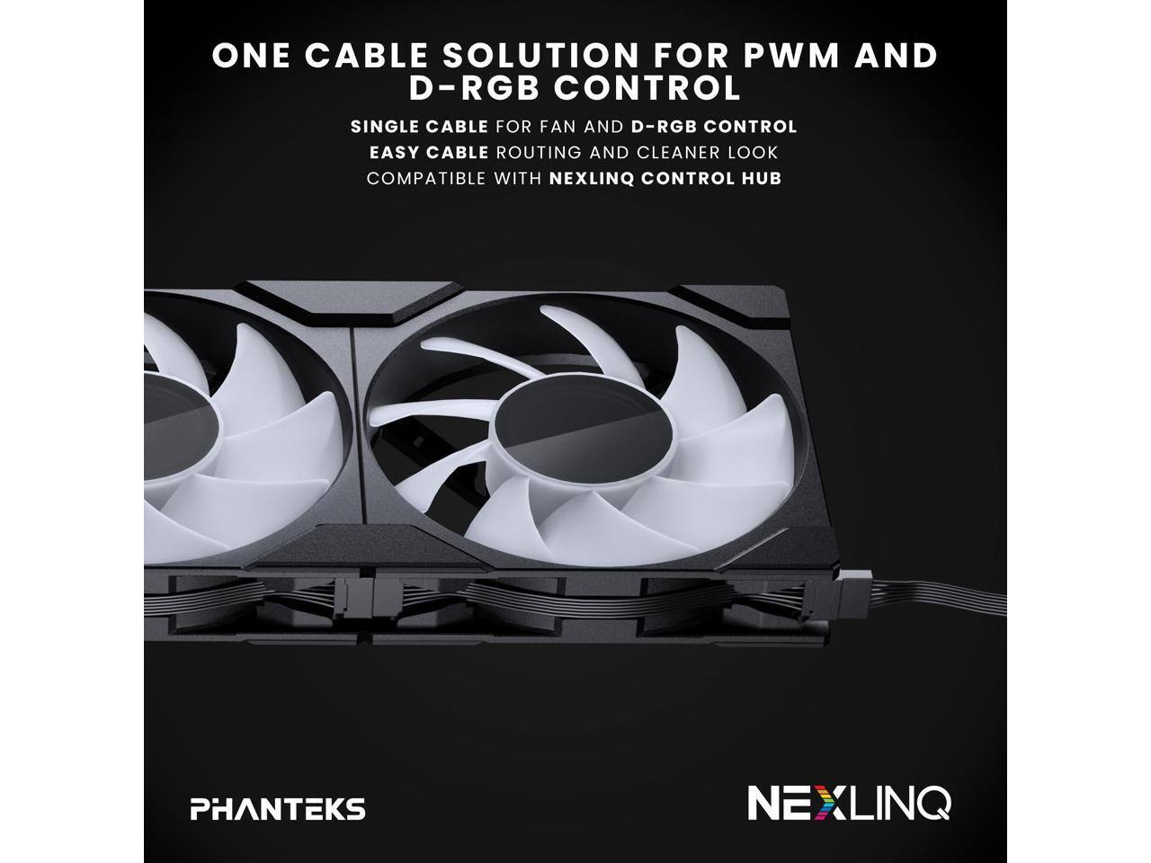 ONE CABLE SOLUTION FOR PWM AND D-RGB CONTROL

SINGLE CABLE FOR FAN AND D-RGB CONTROL
EASY CABLE ROUTING AND CLEANER LOOK
COMPATIBLE WITH NEXLINQ CONTROL HUB

PHANTEKS

NEXLINQ