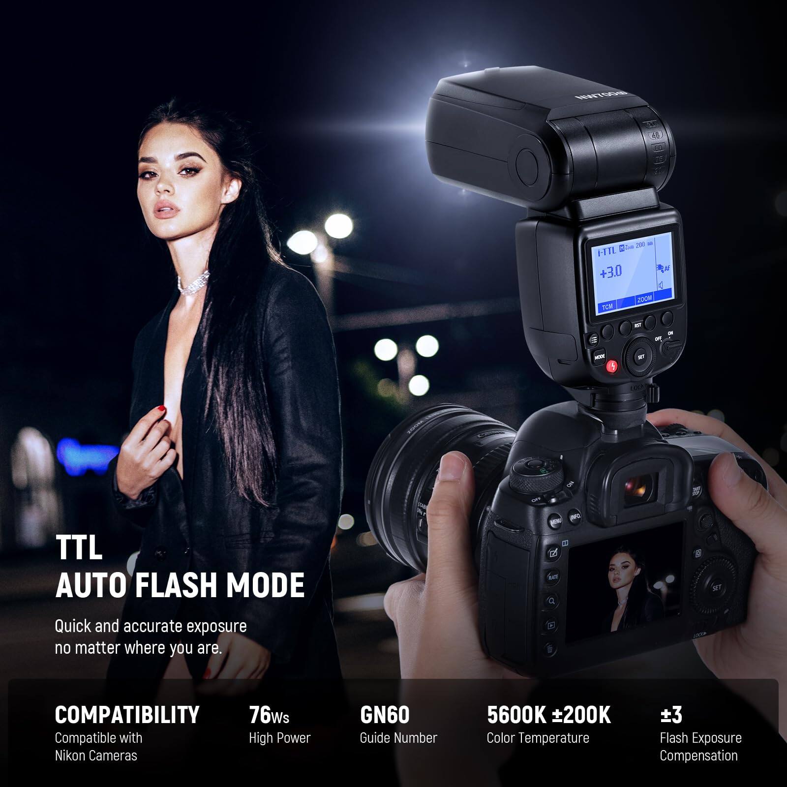 TTL AUTO FLASH MODE  
Quick and accurate exposure no matter where you are.

COMPATIBILITY  
Compatible with Nikon Cameras

76Ws  
High Power

GN60  
Guide Number

5600K ±200K  
Color Temperature

±3  
Flash Exposure Compensation