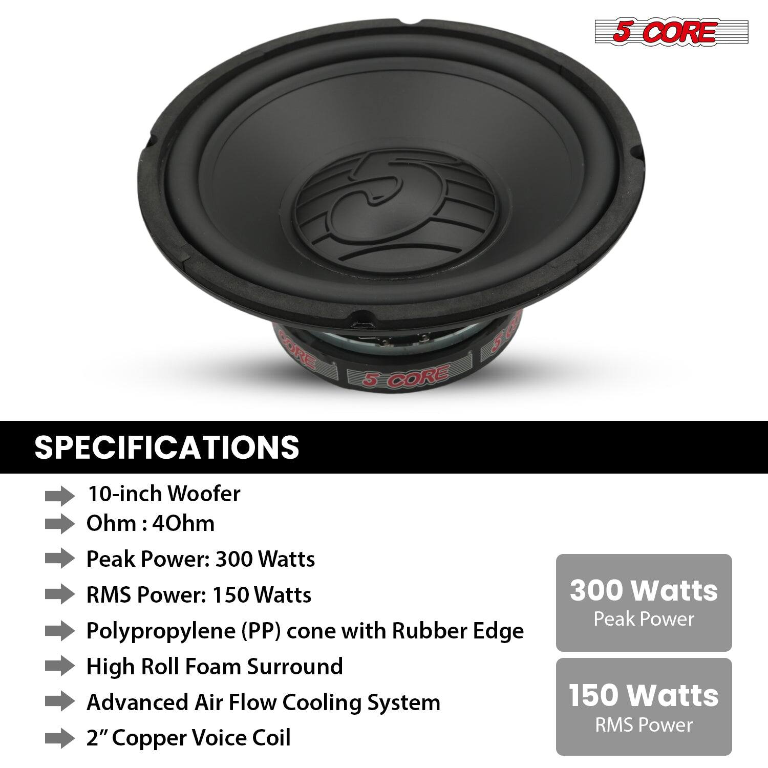 5 CORE
SPECIFICATIONS
10-inch Woofer
Ohm: 4Ohm
Peak Power: 300 Watts
RMS Power: 150 Watts
Polypropylene (PP) cone with Rubber Edge
High Roll Foam Surround
Advanced Air Flow Cooling System
2" Copper Voice Coil
300 Watts Peak Power
150 Watts RMS Power