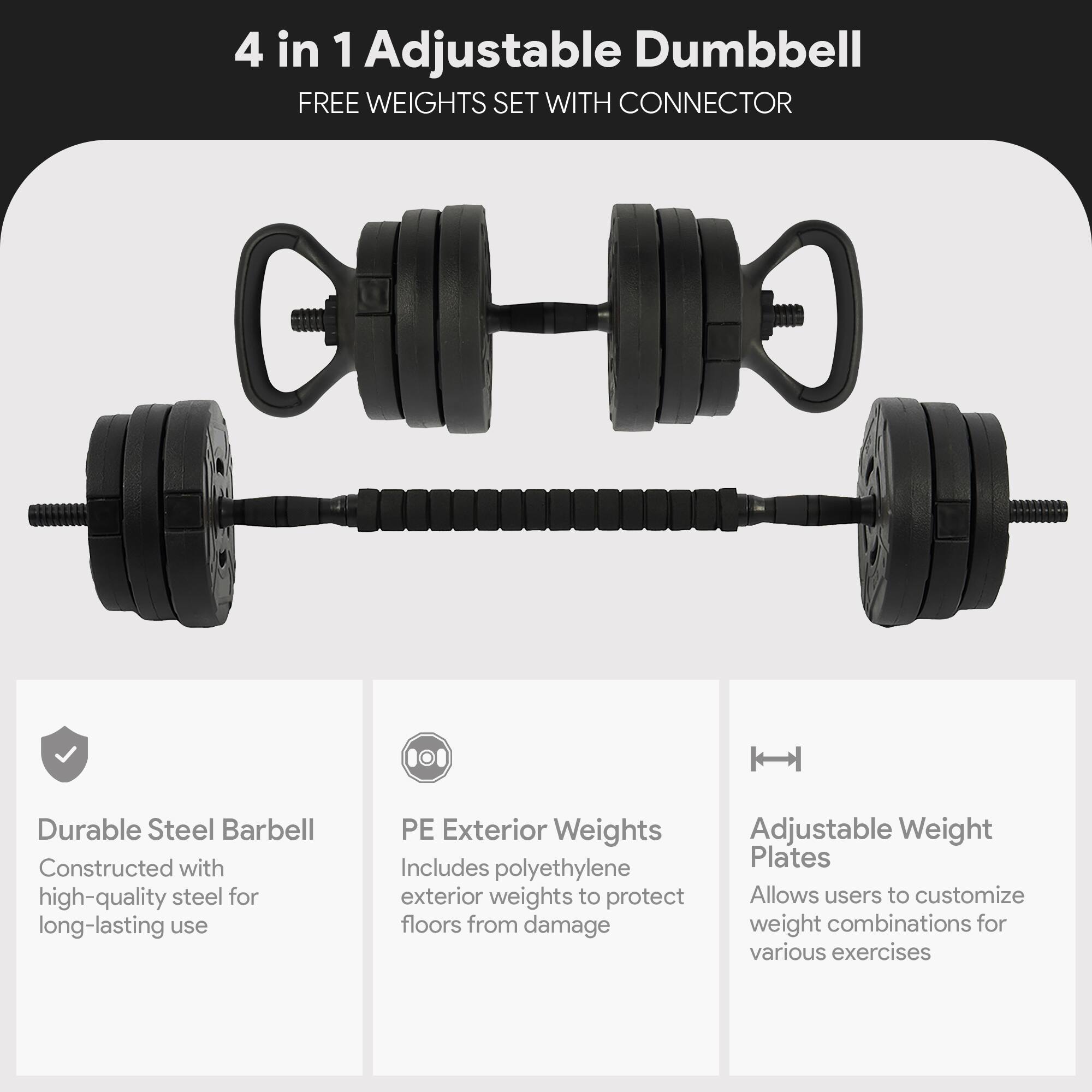 4 in 1 Adjustable Dumbbell  
FREE WEIGHTS SET WITH CONNECTOR  

- Durable Steel Barbell  
  Constructed with high-quality steel for long-lasting use  

- PE Exterior Weights  
  Includes polyethylene exterior weights to protect floors from damage  

- Adjustable Weight Plates  
  Allows users to customize weight combinations for various exercises