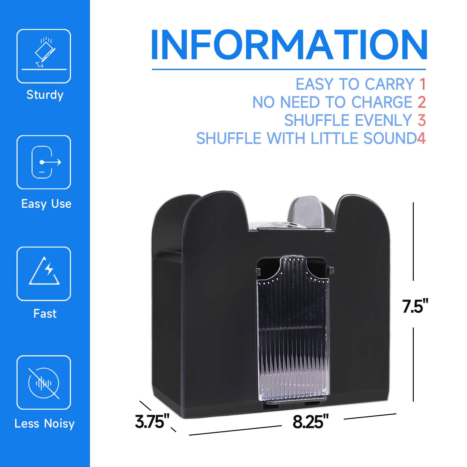 INFORMATION

EASY TO CARRY 1
NO NEED TO CHARGE 2
SHUFFLE EVENLY 3
SHUFFLE WITH LITTLE SOUND 4

Sturdy
Easy Use
Fast
Less Noisy

7.5"
3.75"
8.25"