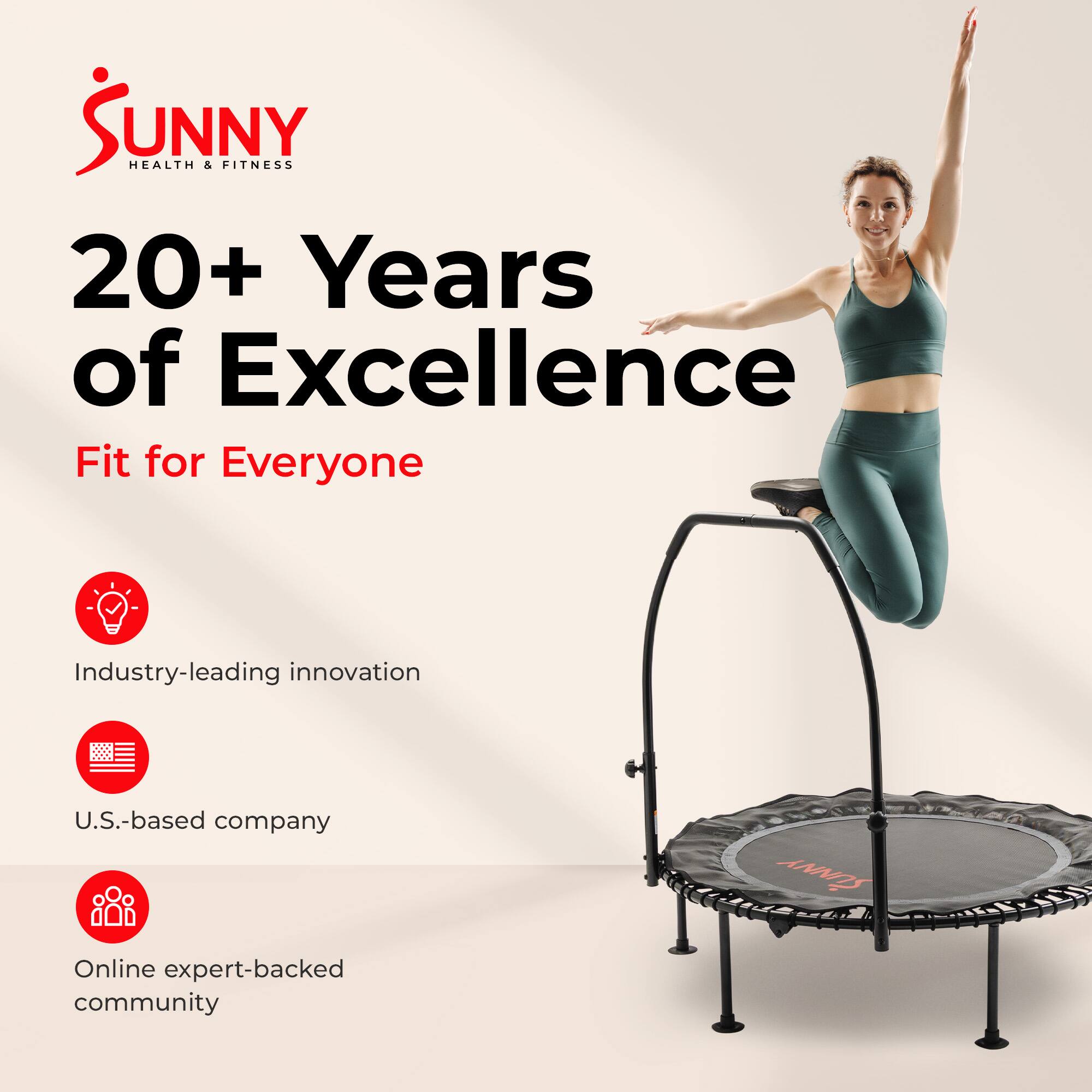 Sunny Health & Fitness  
20+ Years of Excellence  
Fit for Everyone  

Industry-leading innovation  
U.S.-based company  
Online expert-backed community
