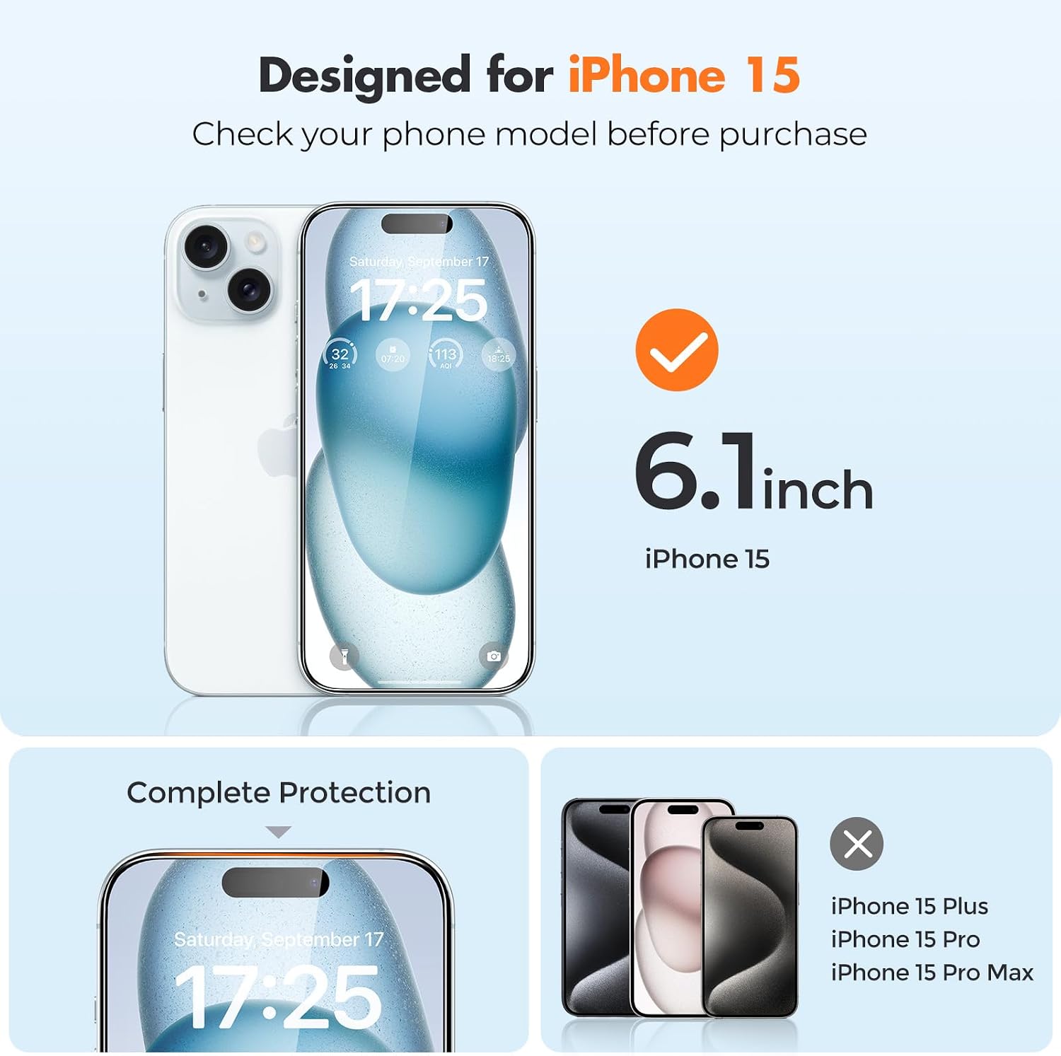 Designed for iPhone 15  
Check your phone model before purchase

Saturday, September 17 17:25  
32 07:20 113 18:20 VR ASIE

6.1 inch iPhone 15  
Complete Protection

Saturday, September 17 17:25  
iPhone 15 Plus  
iPhone 15 Pro  
iPhone 15 Pro Max